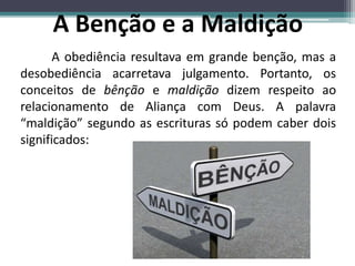 A obediência resultava em grande benção, mas a
desobediência acarretava julgamento. Portanto, os
conceitos de bênção e maldição dizem respeito ao
relacionamento de Aliança com Deus. A palavra
“maldição” segundo as escrituras só podem caber dois
significados:
A Benção e a Maldição
 