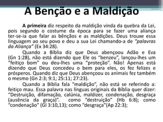 A primeira diz respeito da maldição vinda da quebra da Lei,
pois segundo o costume da época para se fazer uma aliança
ter-se-ia que falar as bênçãos e as maldições. Deus trouxe essa
linguagem ao seu povo e deu a sua Lei chamando-a de “palavras
da Aliança” (Ex 34:28).
Quando a Bíblia diz que Deus abençoou Adão e Eva
(Gn 1:28), não está dizendo que Ele os “benzeu”, lançou-lhes um
“feitiço bom” ou deu-lhes uma “proteção”. Não! Apenas está
dizendo que Deus concedeu o bem para eles, os fez felizes e
prósperos. Quando diz que Deus abençoou os animais fez também
o mesmo (Gn 2:3; 9:1; 25:11; 27:23).
Quando a Bíblia fala “maldição”, não está se referindo a:
feitiço mau. Essa palavra nas línguas originais da Bíblia quer dizer:
“Destruição, difamação, calúnia, maldizer, condenação, desgraça
(ausência da graça)”. como “destruição” (Hb 6:8); como
“condenação” (Gl 3:10,13); como “desgraça”(Ap 22:3);
A Benção e a Maldição
 