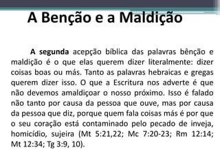 A segunda acepção bíblica das palavras bênção e
maldição é o que elas querem dizer literalmente: dizer
coisas boas ou más. Tanto as palavras hebraicas e gregas
querem dizer isso. O que a Escritura nos adverte é que
não devemos amaldiçoar o nosso próximo. Isso é falado
não tanto por causa da pessoa que ouve, mas por causa
da pessoa que diz, porque quem fala coisas más é por que
o seu coração está contaminado pelo pecado de inveja,
homicídio, sujeira (Mt 5:21,22; Mc 7:20-23; Rm 12:14;
Mt 12:34; Tg 3:9, 10).
 