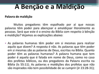 Palavra de maldição
Muitos pregadores têm espalhado por aí que nossas
palavras têm poder para abençoar e amaldiçoar literalmente as
pessoas. Será que este é o ensino da Bíblia com respeito à bênção
e maldição? Vejamos as explicações abaixo:
• As palavras humanas têm poder em si mesmas para realizar
aquilo que dizem? A resposta é não. As palavras que têm poder
em si mesmas são as palavras de Deus, escritas na Bíblia. Quanto
poder têm as palavras humanas? A palavra humana que tem
poder é aquela que é falada em nome de Deus, como no caso
dos profetas bíblicos, ou dos pregadores da Palavra escrita na
Bíblia (Is 55:11). As palavras e maldições dos profetas que não
são inspirados não tem possibilidade de se cumprir (Jr 23:28-31);
A Benção e a Maldição
 