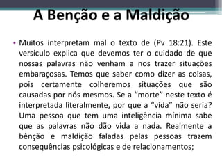• Muitos interpretam mal o texto de (Pv 18:21). Este
versículo explica que devemos ter o cuidado de que
nossas palavras não venham a nos trazer situações
embaraçosas. Temos que saber como dizer as coisas,
pois certamente colheremos situações que são
causadas por nós mesmos. Se a “morte” neste texto é
interpretada literalmente, por que a “vida” não seria?
Uma pessoa que tem uma inteligência mínima sabe
que as palavras não dão vida a nada. Realmente a
bênção e maldição faladas pelas pessoas trazem
consequências psicológicas e de relacionamentos;
A Benção e a Maldição
 