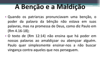 • Quando os patriarcas pronunciavam uma benção, o
poder da palavra da bênção não estava em suas
palavras, mas na promessa de Deus, como diz Paulo em
(Rm 4.16-18);
• O texto de (Rm 12:14) não ensina que há poder em
nossas palavras ao amaldiçoar ou abençoar alguém.
Paulo quer simplesmente ensinar-nos a não buscar
vingança contra aqueles que nos perseguem.
A Benção e a Maldição
 
