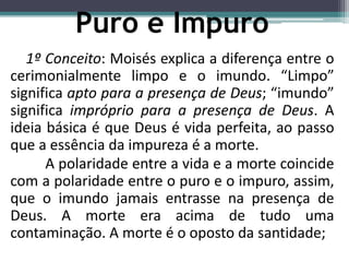 1º Conceito: Moisés explica a diferença entre o
cerimonialmente limpo e o imundo. “Limpo”
significa apto para a presença de Deus; “imundo”
significa impróprio para a presença de Deus. A
ideia básica é que Deus é vida perfeita, ao passo
que a essência da impureza é a morte.
A polaridade entre a vida e a morte coincide
com a polaridade entre o puro e o impuro, assim,
que o imundo jamais entrasse na presença de
Deus. A morte era acima de tudo uma
contaminação. A morte é o oposto da santidade;
Puro e Impuro
 