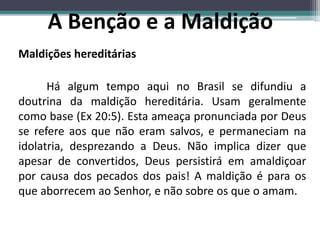 Maldições hereditárias
Há algum tempo aqui no Brasil se difundiu a
doutrina da maldição hereditária. Usam geralmente
como base (Ex 20:5). Esta ameaça pronunciada por Deus
se refere aos que não eram salvos, e permaneciam na
idolatria, desprezando a Deus. Não implica dizer que
apesar de convertidos, Deus persistirá em amaldiçoar
por causa dos pecados dos pais! A maldição é para os
que aborrecem ao Senhor, e não sobre os que o amam.
A Benção e a Maldição
 