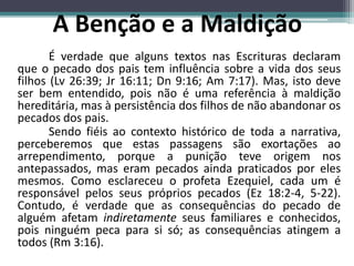 É verdade que alguns textos nas Escrituras declaram
que o pecado dos pais tem influência sobre a vida dos seus
filhos (Lv 26:39; Jr 16:11; Dn 9:16; Am 7:17). Mas, isto deve
ser bem entendido, pois não é uma referência à maldição
hereditária, mas à persistência dos filhos de não abandonar os
pecados dos pais.
Sendo fiéis ao contexto histórico de toda a narrativa,
perceberemos que estas passagens são exortações ao
arrependimento, porque a punição teve origem nos
antepassados, mas eram pecados ainda praticados por eles
mesmos. Como esclareceu o profeta Ezequiel, cada um é
responsável pelos seus próprios pecados (Ez 18:2-4, 5-22).
Contudo, é verdade que as consequências do pecado de
alguém afetam indiretamente seus familiares e conhecidos,
pois ninguém peca para si só; as consequências atingem a
todos (Rm 3:16).
A Benção e a Maldição
 