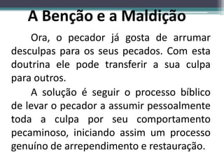 Ora, o pecador já gosta de arrumar
desculpas para os seus pecados. Com esta
doutrina ele pode transferir a sua culpa
para outros.
A solução é seguir o processo bíblico
de levar o pecador a assumir pessoalmente
toda a culpa por seu comportamento
pecaminoso, iniciando assim um processo
genuíno de arrependimento e restauração.
 