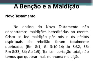 Novo Testamento
No ensino do Novo Testamento não
encontramos maldições hereditárias no crente.
Cristo se fez maldição pôr nós e os efeitos
espirituais da rebelião foram totalmente
quebrados (Rm 8:1; Gl 3:10-14; Jo 8:32, 36;
Rm 8:33, 34; Ap 1:5). Temos libertação total, não
temos que quebrar mais nenhuma maldição.
A Benção e a Maldição
 