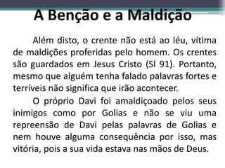 Além disto, o crente não está ao léu, vítima
de maldições proferidas pelo homem. Os crentes
são guardados em Jesus Cristo (Sl 91). Portanto,
mesmo que alguém tenha falado palavras fortes e
terríveis não significa que irão acontecer.
O próprio Davi foi amaldiçoado pelos seus
inimigos como por Golias e não se viu uma
repreensão de Davi pelas palavras de Golias e
nem houve alguma consequência por isso, mas
vitória, pois a sua vida estava nas mãos de Deus.
A Benção e a Maldição
 