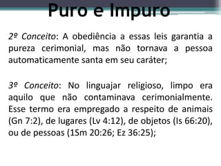 2º Conceito: A obediência a essas leis garantia a
pureza cerimonial, mas não tornava a pessoa
automaticamente santa em seu caráter;
3º Conceito: No linguajar religioso, limpo era
aquilo que não contaminava cerimonialmente.
Esse termo era empregado a respeito de animais
(Gn 7:2), de lugares (Lv 4:12), de objetos (Is 66:20),
ou de pessoas (1Sm 20:26; Ez 36:25);
Puro e Impuro
 