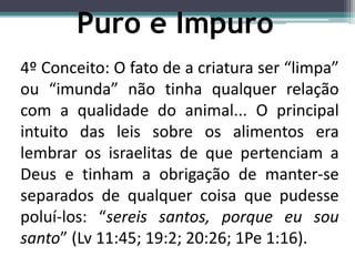 4º Conceito: O fato de a criatura ser “limpa”
ou “imunda” não tinha qualquer relação
com a qualidade do animal... O principal
intuito das leis sobre os alimentos era
lembrar os israelitas de que pertenciam a
Deus e tinham a obrigação de manter-se
separados de qualquer coisa que pudesse
poluí-los: “sereis santos, porque eu sou
santo” (Lv 11:45; 19:2; 20:26; 1Pe 1:16).
Puro e Impuro
 
