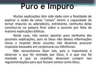 Muitas explicações têm sido dada com a finalidade de
explicar a razão de estas “coisas” terem a capacidade de
tornar impuros os adoradores, entretanto, nenhuma delas
constitui-se na palavra final sobre o assunto por falta de
maiores explicações bíblicas.
Neste caso, não vamos apontar para nenhuma das
possíveis explicações, pois se Deus não deixou informações
claras a respeito deste assunto, não devemos procurar
respostas baseados em conjecturas ou inferências.
Não necessitamos fazer isto, pois o importante é
observar o que foi revelado por Deus. E o que nos foi
revelado é que os israelitas deveriam cumprir tais
regulamentações para que fossem santos como Deus.
Puro e Impuro
 