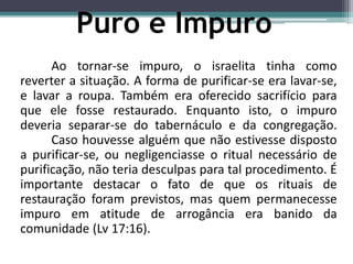 Ao tornar-se impuro, o israelita tinha como
reverter a situação. A forma de purificar-se era lavar-se,
e lavar a roupa. Também era oferecido sacrifício para
que ele fosse restaurado. Enquanto isto, o impuro
deveria separar-se do tabernáculo e da congregação.
Caso houvesse alguém que não estivesse disposto
a purificar-se, ou negligenciasse o ritual necessário de
purificação, não teria desculpas para tal procedimento. É
importante destacar o fato de que os rituais de
restauração foram previstos, mas quem permanecesse
impuro em atitude de arrogância era banido da
comunidade (Lv 17:16).
Puro e Impuro
 