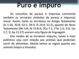 Os conceitos de pureza e impureza cerimonial
também se tornaram símbolos da pureza e impureza
moral. Assim, tanto os escritores no Antigo Testamento
(Is 1:16; 35:8; 52:1; 59:3; Sl 24:4; 51:2), quanto do Novo
Testamento (Mt 5:8; At 15:8-9; 2Co 7:1; 1Tm 1:5; 3:9; 1Jo
1:7, 9; Ap 21:27) usaram esta figura de linguagem.
Dos modos de se tornarem impuros, talvez o mais
polêmico seja com relação aos animais que poderiam
servir de alimentos. Abaixo temos as regras quanto aos
animais limpos e imundos:
Puro e Impuro
 