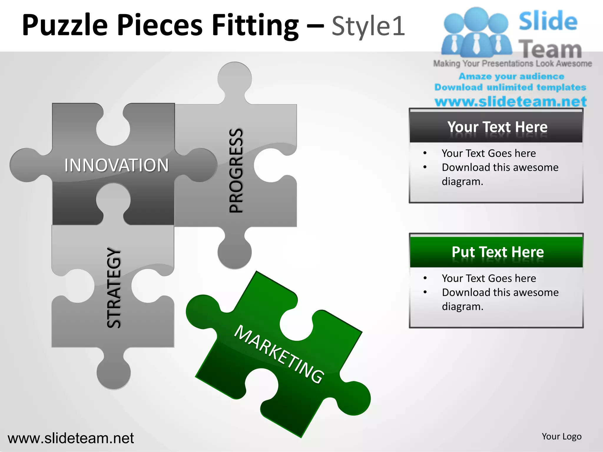 Puzzle Pieces Fitting – Style1

                                        Your Text Here




                        PROGRESS
                                   •   Your Text Goes here
       INNOVATION                  •   Download this awesome
                                       diagram.




                                        Put Text Here
             STRATEGY




                                   •   Your Text Goes here
                                   •   Download this awesome
                                       diagram.




www.slideteam.net                                       Your Logo
 