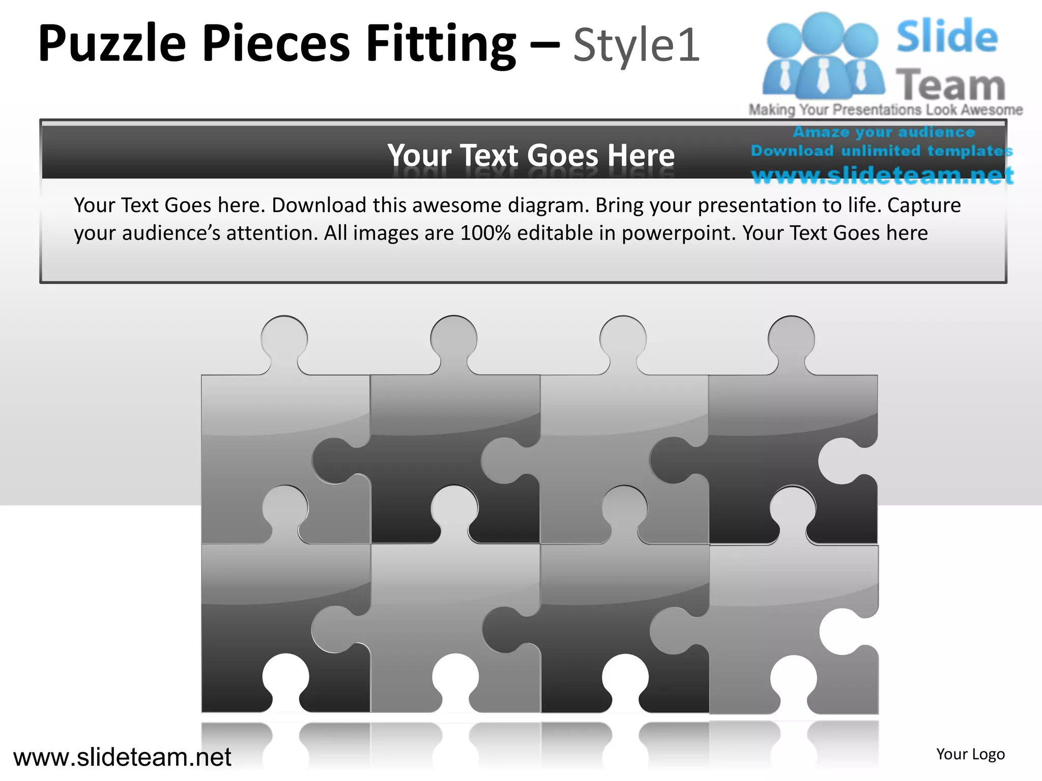 Puzzle Pieces Fitting – Style1
                                    Your Text Goes Here
    Your Text Goes here. Download this awesome diagram. Bring your presentation to life. Capture
    your audience’s attention. All images are 100% editable in powerpoint. Your Text Goes here




www.slideteam.net                                                                            Your Logo
 