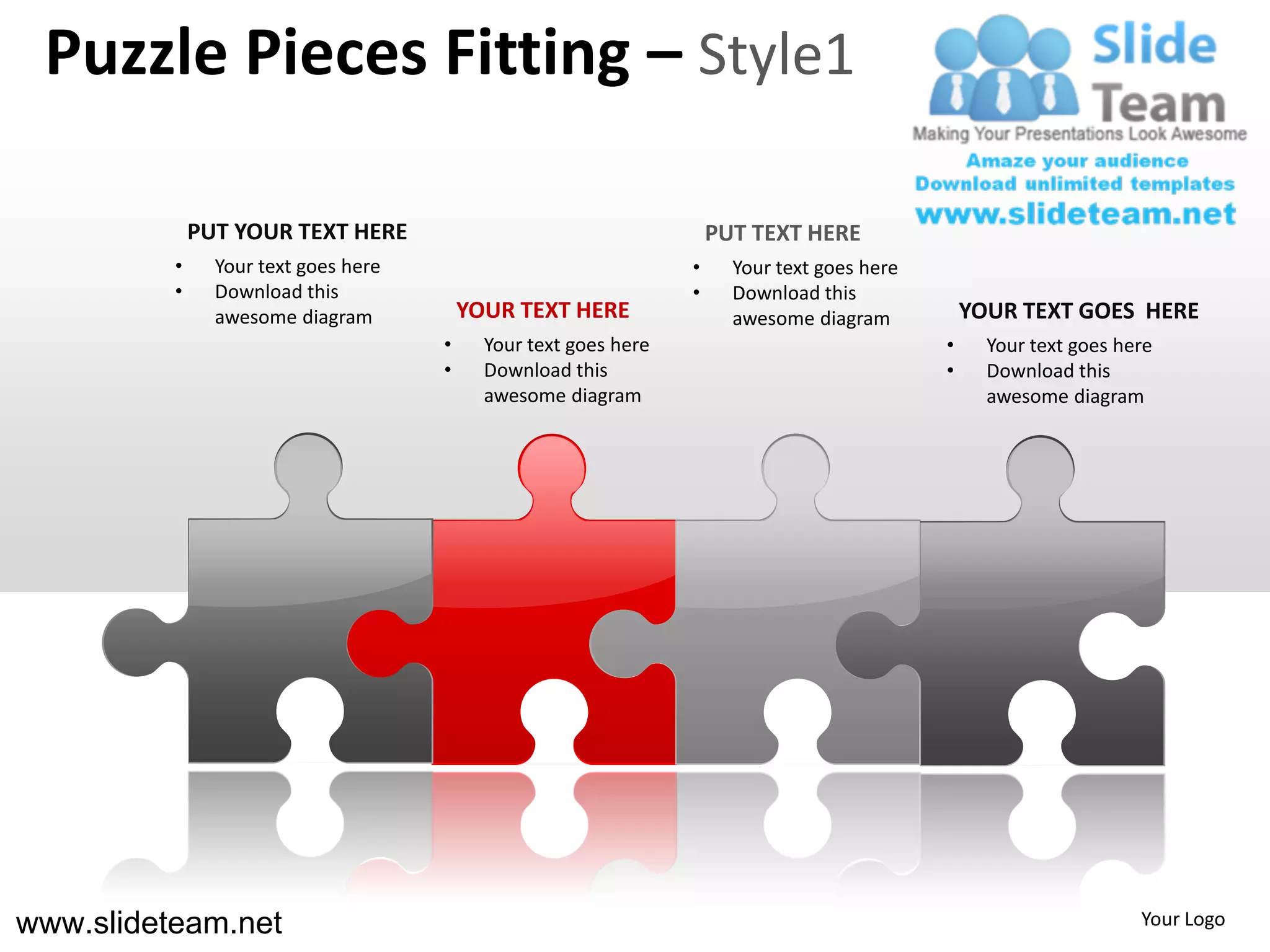 Puzzle Pieces Fitting – Style1

              PUT YOUR TEXT HERE                                      PUT TEXT HERE
          •     Your text goes here                               •     Your text goes here
          •     Download this                                     •     Download this
                awesome diagram           YOUR TEXT HERE                awesome diagram           YOUR TEXT GOES HERE
                                      •     Your text goes here                               •     Your text goes here
                                      •     Download this                                     •     Download this
                                            awesome diagram                                         awesome diagram




www.slideteam.net                                                                                                    Your Logo
 