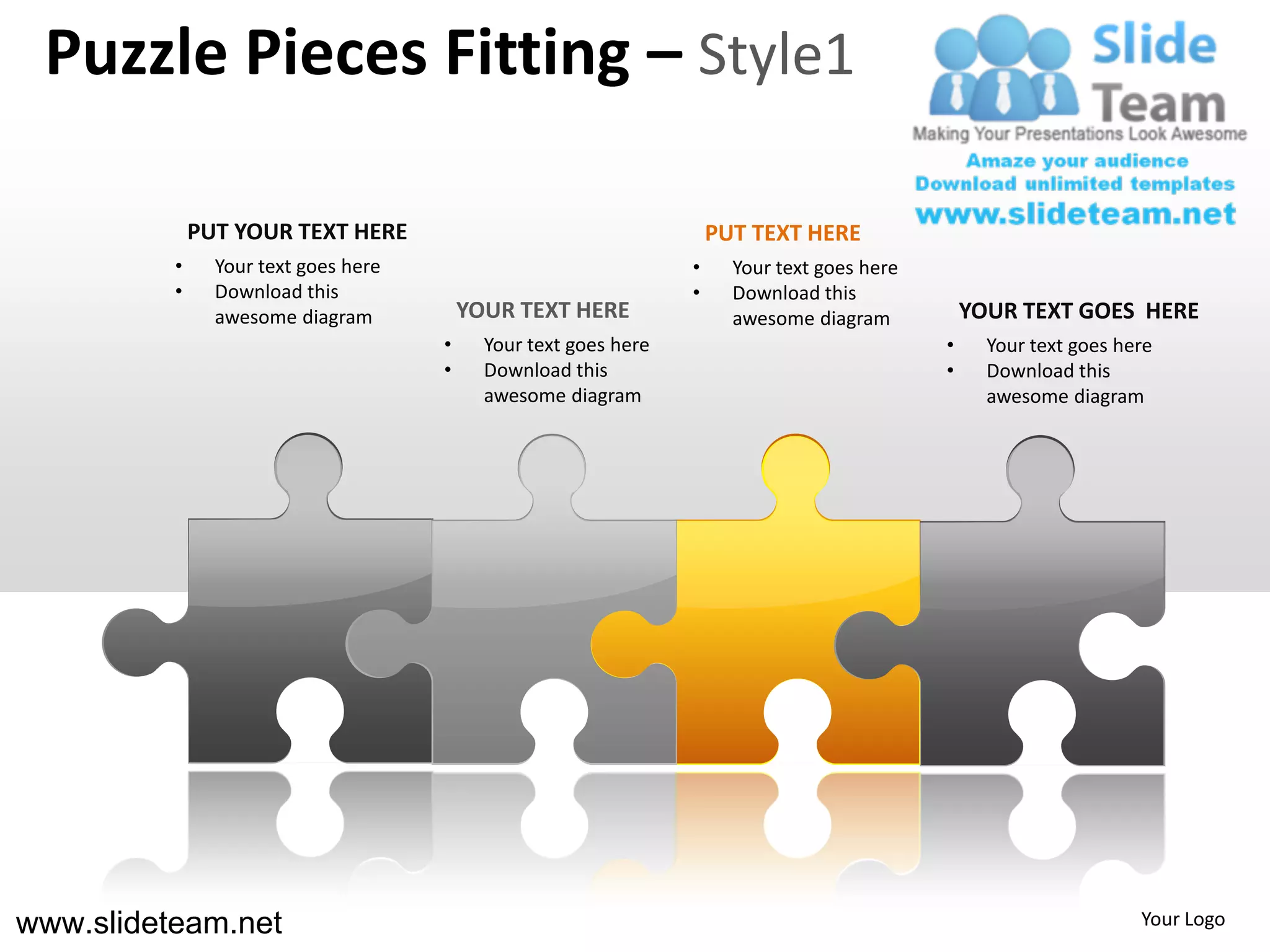 Puzzle Pieces Fitting – Style1

              PUT YOUR TEXT HERE                                      PUT TEXT HERE
          •     Your text goes here                               •     Your text goes here
          •     Download this                                     •     Download this
                awesome diagram           YOUR TEXT HERE                awesome diagram           YOUR TEXT GOES HERE
                                      •     Your text goes here                               •     Your text goes here
                                      •     Download this                                     •     Download this
                                            awesome diagram                                         awesome diagram




www.slideteam.net                                                                                                    Your Logo
 