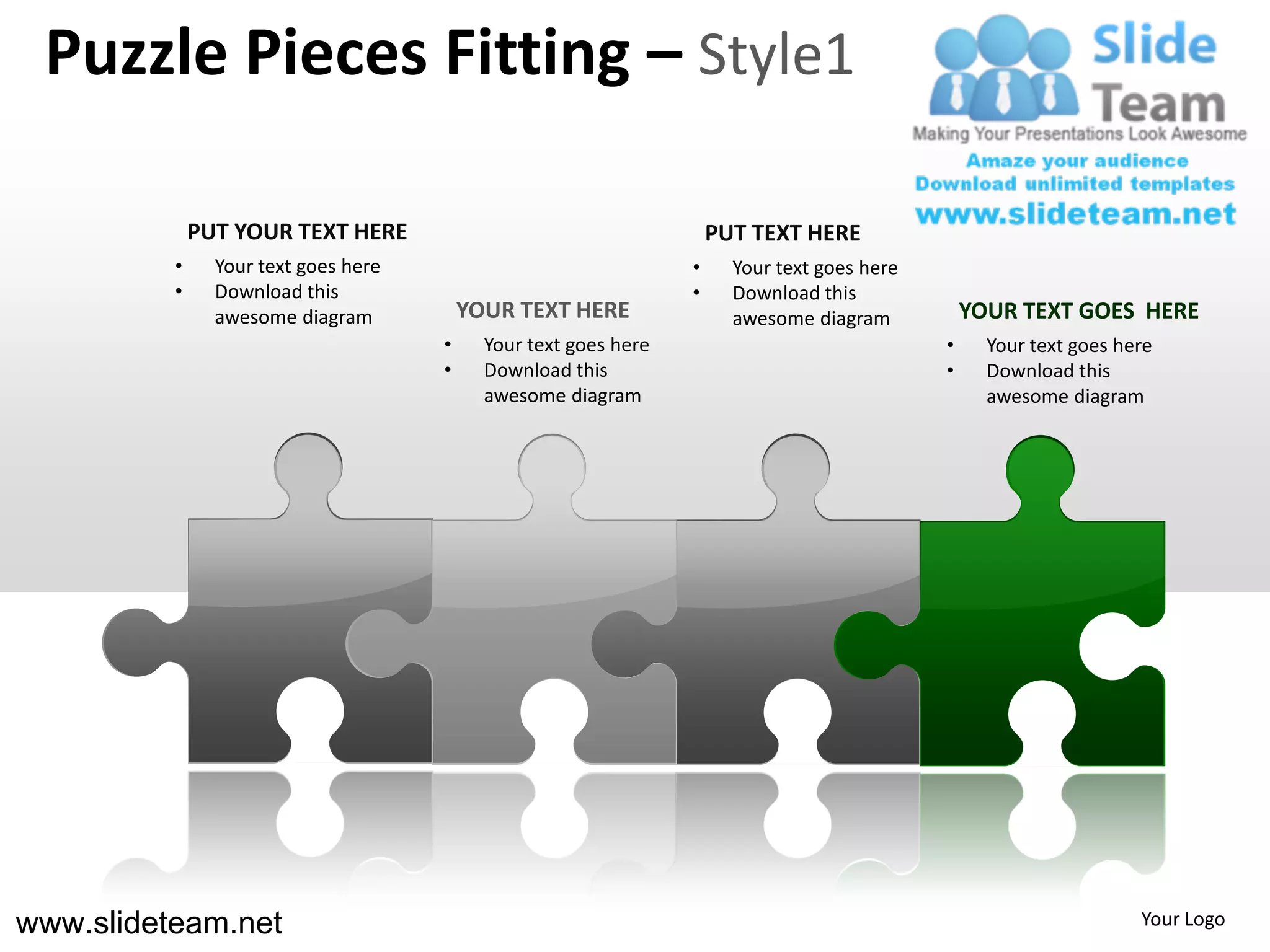 Puzzle Pieces Fitting – Style1

              PUT YOUR TEXT HERE                                      PUT TEXT HERE
          •     Your text goes here                               •     Your text goes here
          •     Download this                                     •     Download this
                awesome diagram           YOUR TEXT HERE                awesome diagram           YOUR TEXT GOES HERE
                                      •     Your text goes here                               •     Your text goes here
                                      •     Download this                                     •     Download this
                                            awesome diagram                                         awesome diagram




www.slideteam.net                                                                                                    Your Logo
 