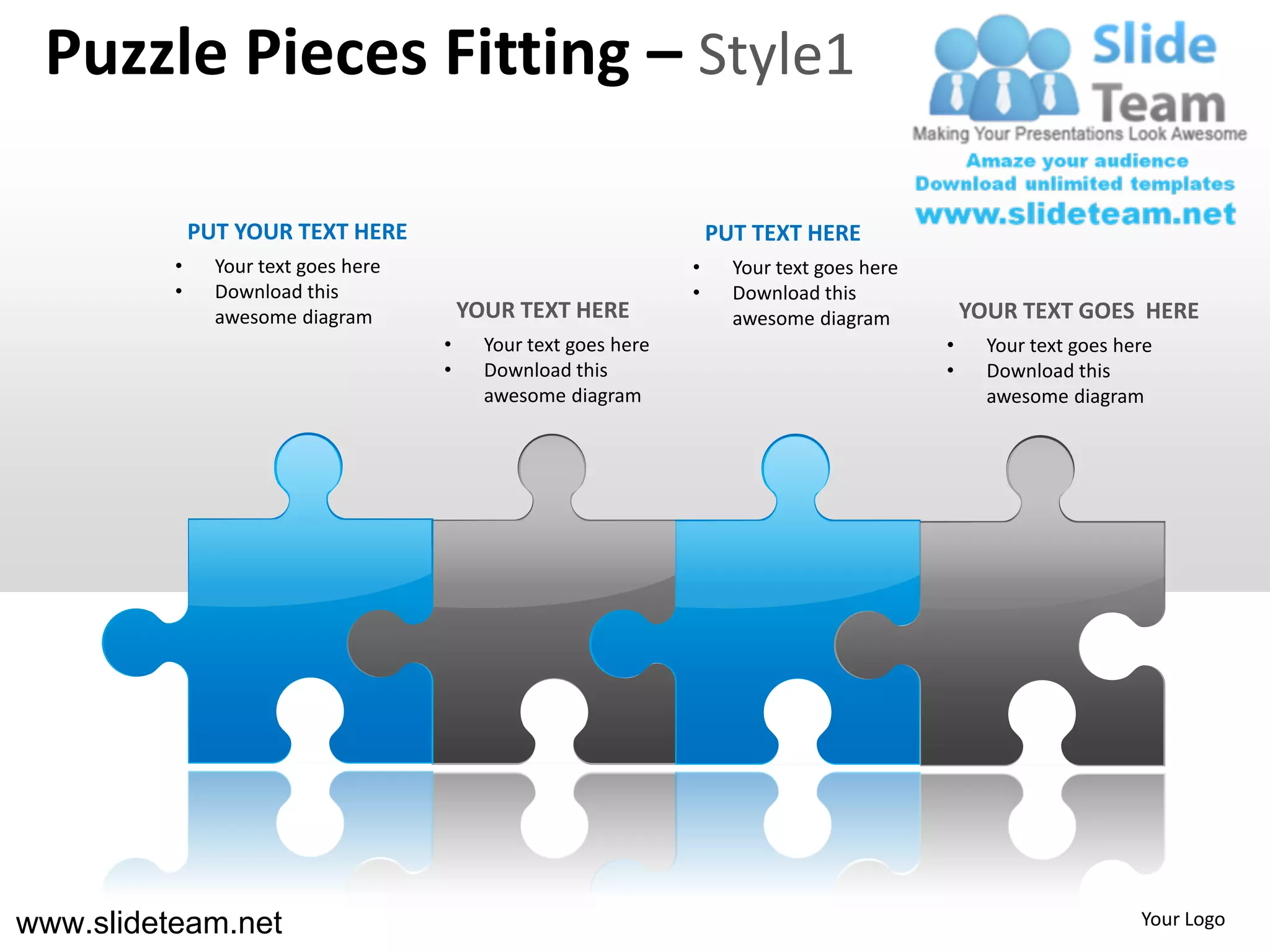 Puzzle Pieces Fitting – Style1

              PUT YOUR TEXT HERE                                      PUT TEXT HERE
          •     Your text goes here                               •     Your text goes here
          •     Download this                                     •     Download this
                awesome diagram           YOUR TEXT HERE                awesome diagram           YOUR TEXT GOES HERE
                                      •     Your text goes here                               •     Your text goes here
                                      •     Download this                                     •     Download this
                                            awesome diagram                                         awesome diagram




www.slideteam.net                                                                                                    Your Logo
 