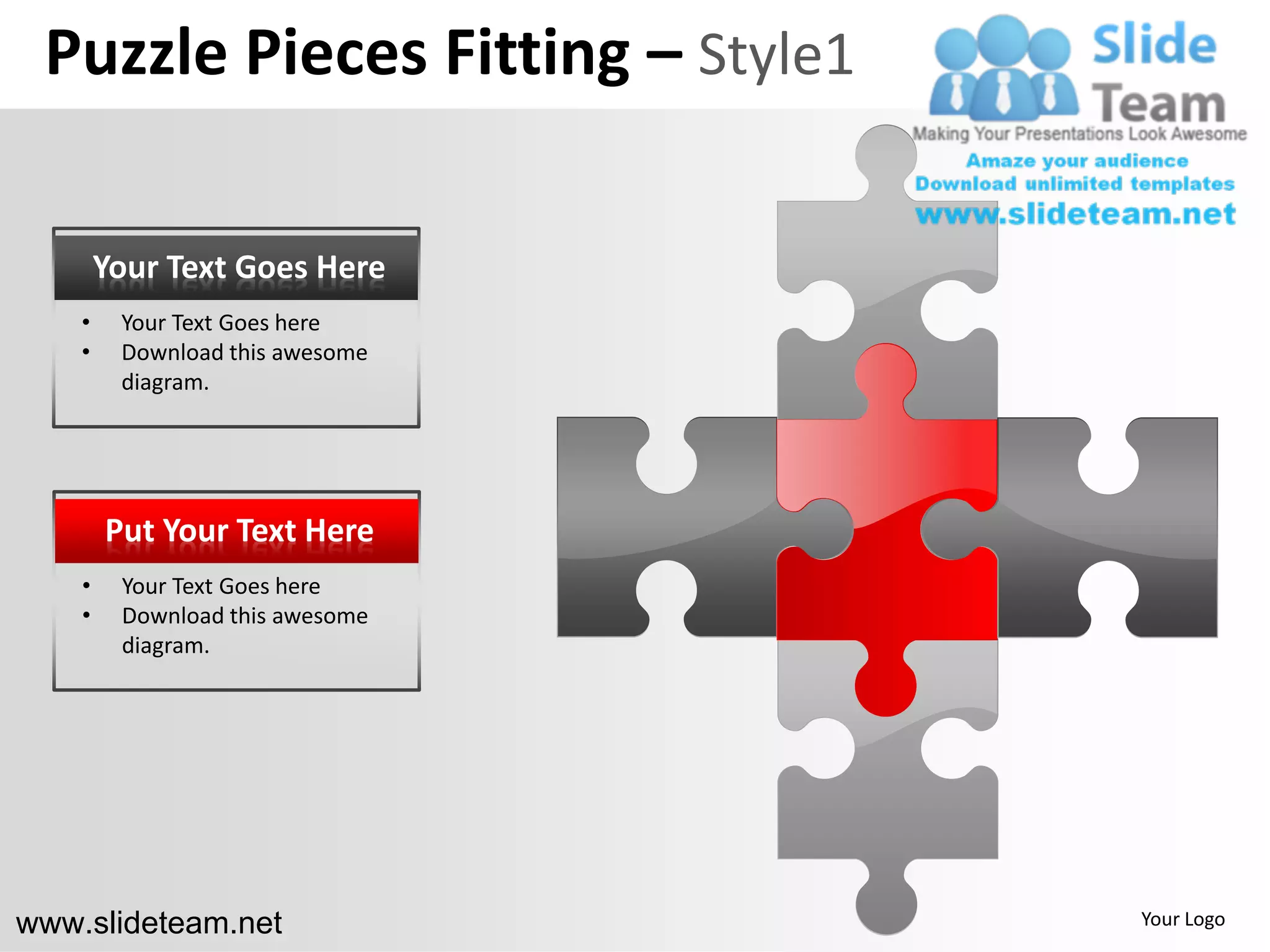 Puzzle Pieces Fitting – Style1

        Your Text Goes Here
    •    Your Text Goes here
    •    Download this awesome
         diagram.




        Put Your Text Here
    •    Your Text Goes here
    •    Download this awesome
         diagram.




www.slideteam.net                 Your Logo
 