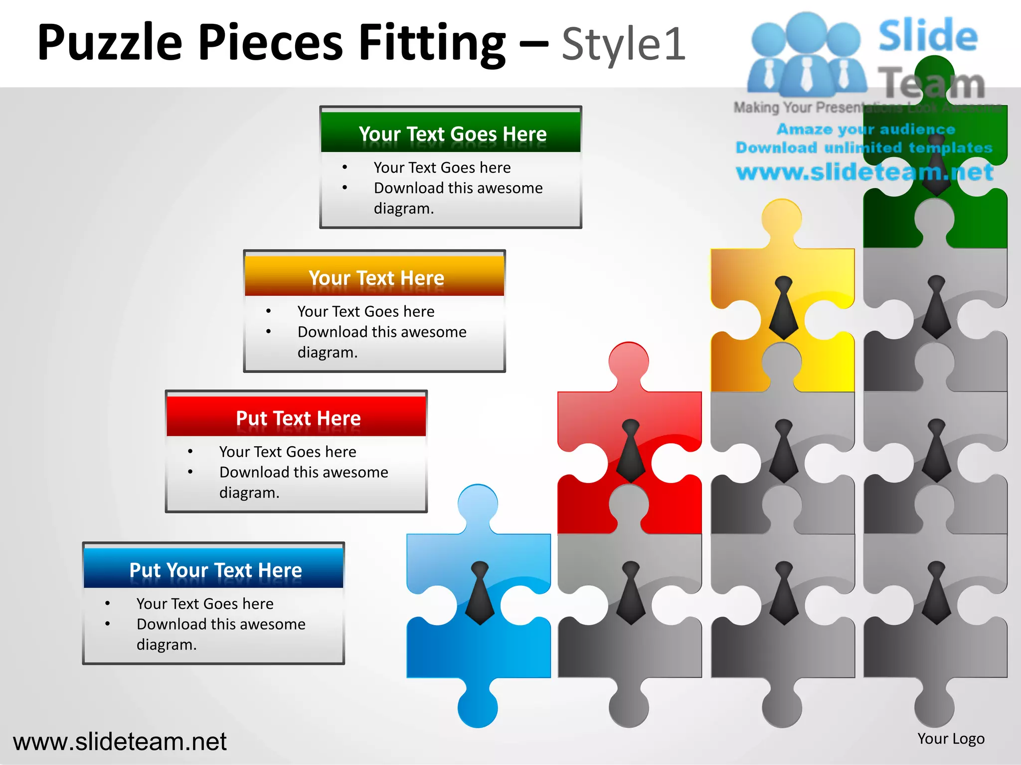 Puzzle Pieces Fitting – Style1
                                          Your Text Goes Here
                                      •    Your Text Goes here
                                      •    Download this awesome
                                           diagram.



                                   Your Text Here
                          •   Your Text Goes here
                          •   Download this awesome
                              diagram.


                       Put Text Here
                 •   Your Text Goes here
                 •   Download this awesome
                     diagram.



           Put Your Text Here
       •   Your Text Goes here
       •   Download this awesome
           diagram.




www.slideteam.net                                                  Your Logo
 