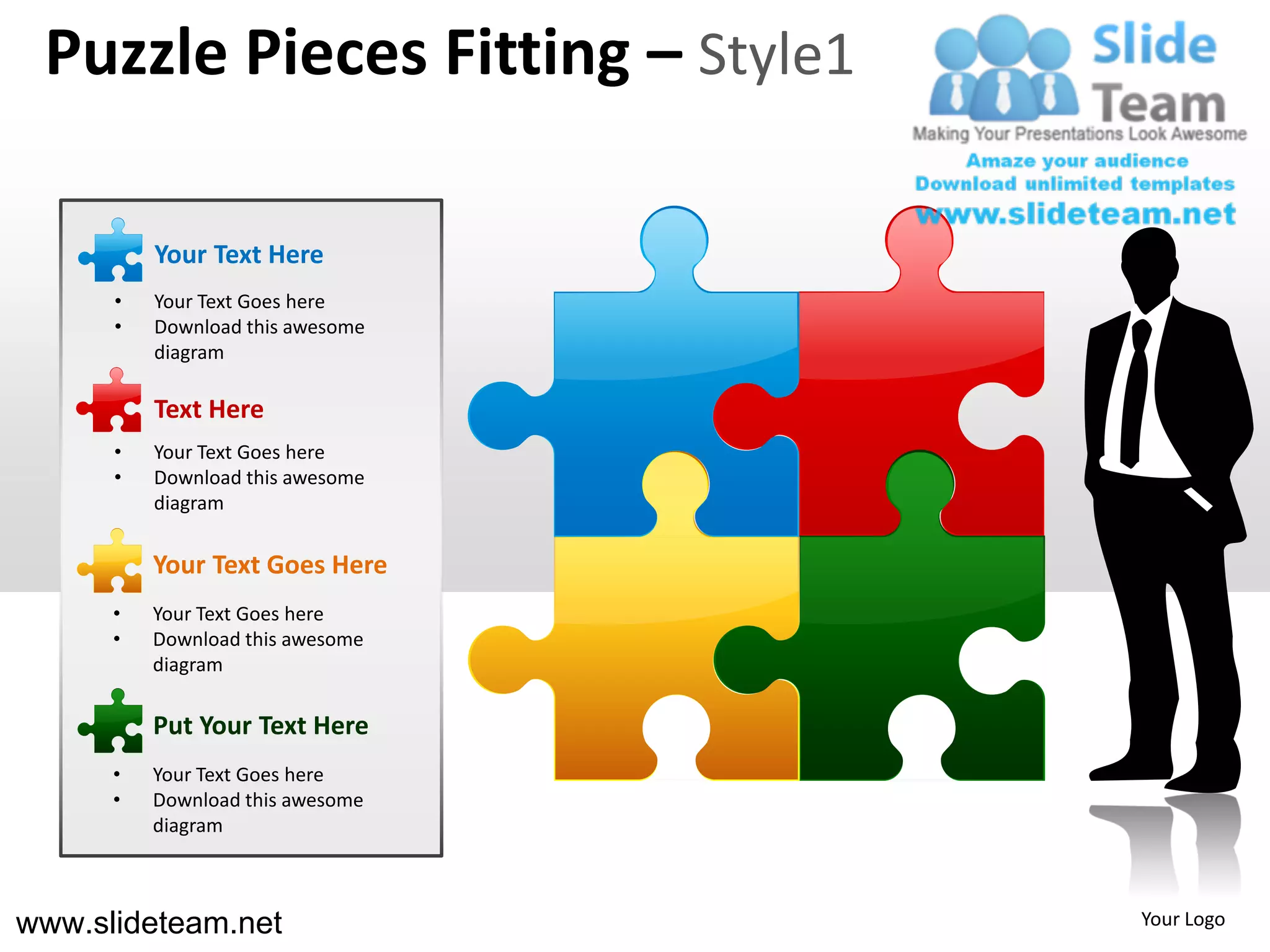 Puzzle Pieces Fitting – Style1

          Your Text Here
      •   Your Text Goes here
      •   Download this awesome
          diagram

          Text Here
      •   Your Text Goes here
      •   Download this awesome
          diagram


          Your Text Goes Here
      •   Your Text Goes here
      •   Download this awesome
          diagram

          Put Your Text Here
      •   Your Text Goes here
      •   Download this awesome
          diagram



www.slideteam.net                 Your Logo
 