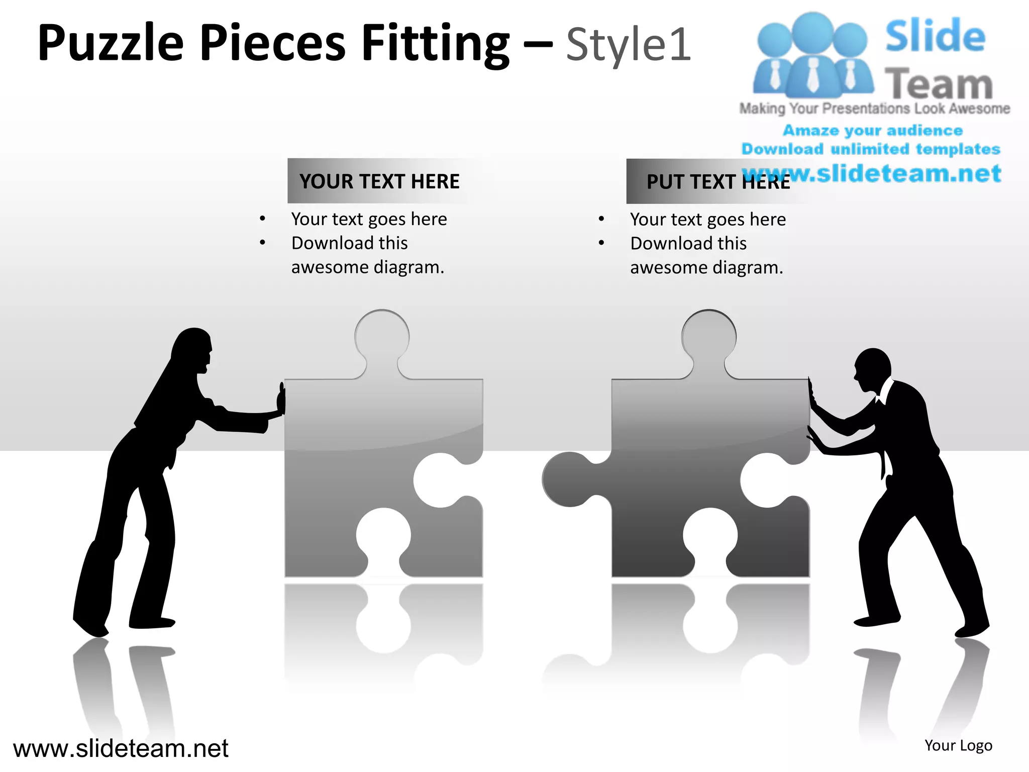 Puzzle Pieces Fitting – Style1

                         YOUR TEXT HERE            PUT TEXT HERE
                    •   Your text goes here   •   Your text goes here
                    •   Download this         •   Download this
                        awesome diagram.          awesome diagram.




www.slideteam.net                                                       Your Logo
 