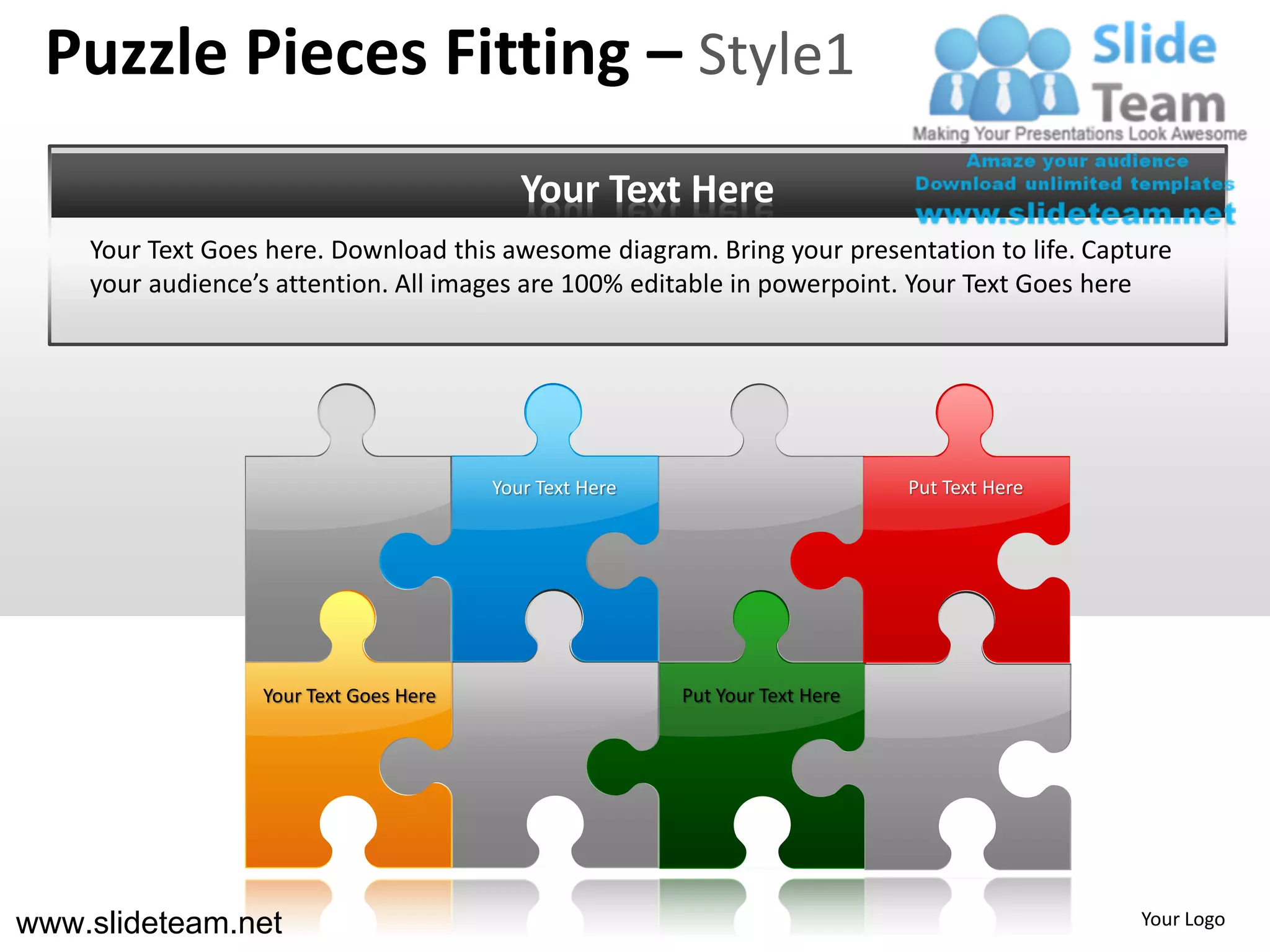 Puzzle Pieces Fitting – Style1
                                           Your Text Here
    Your Text Goes here. Download this awesome diagram. Bring your presentation to life. Capture
    your audience’s attention. All images are 100% editable in powerpoint. Your Text Goes here




                                        Your Text Here                        Put Text Here




                  Your Text Goes Here                    Put Your Text Here




www.slideteam.net                                                                             Your Logo
 