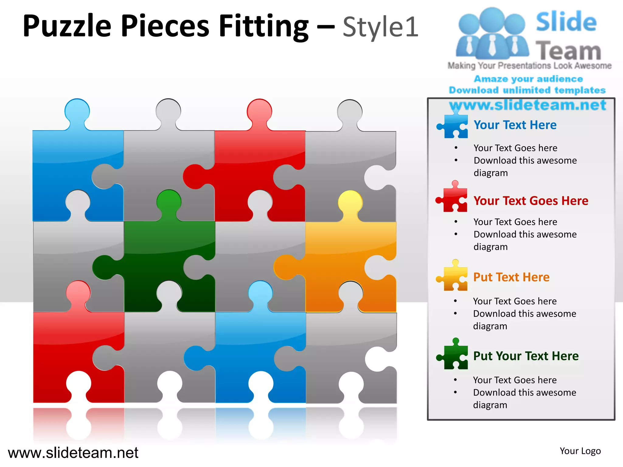 Puzzle Pieces Fitting – Style1

                                      Your Text Here
                                  •   Your Text Goes here
                                  •   Download this awesome
                                      diagram

                                      Your Text Goes Here
                                  •   Your Text Goes here
                                  •   Download this awesome
                                      diagram


                                      Put Text Here
                                  •   Your Text Goes here
                                  •   Download this awesome
                                      diagram

                                      Put Your Text Here
                                  •   Your Text Goes here
                                  •   Download this awesome
                                      diagram



www.slideteam.net                                      Your Logo
 