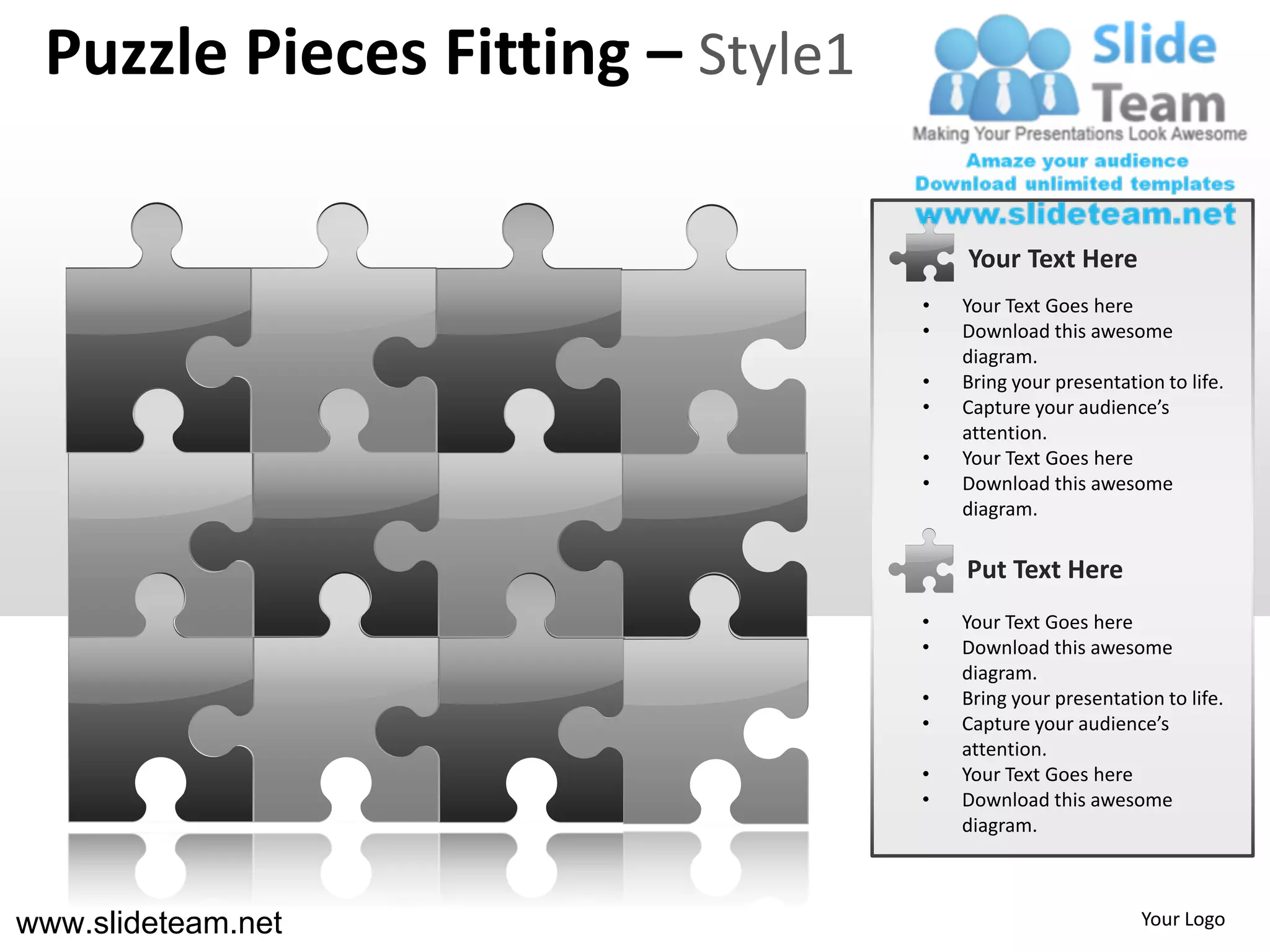 Puzzle Pieces Fitting – Style1

                                      Your Text Here
                                  •   Your Text Goes here
                                  •   Download this awesome
                                      diagram.
                                  •   Bring your presentation to life.
                                  •   Capture your audience’s
                                      attention.
                                  •   Your Text Goes here
                                  •   Download this awesome
                                      diagram.

                                      Put Text Here
                                  •   Your Text Goes here
                                  •   Download this awesome
                                      diagram.
                                  •   Bring your presentation to life.
                                  •   Capture your audience’s
                                      attention.
                                  •   Your Text Goes here
                                  •   Download this awesome
                                      diagram.



www.slideteam.net                                          Your Logo
 