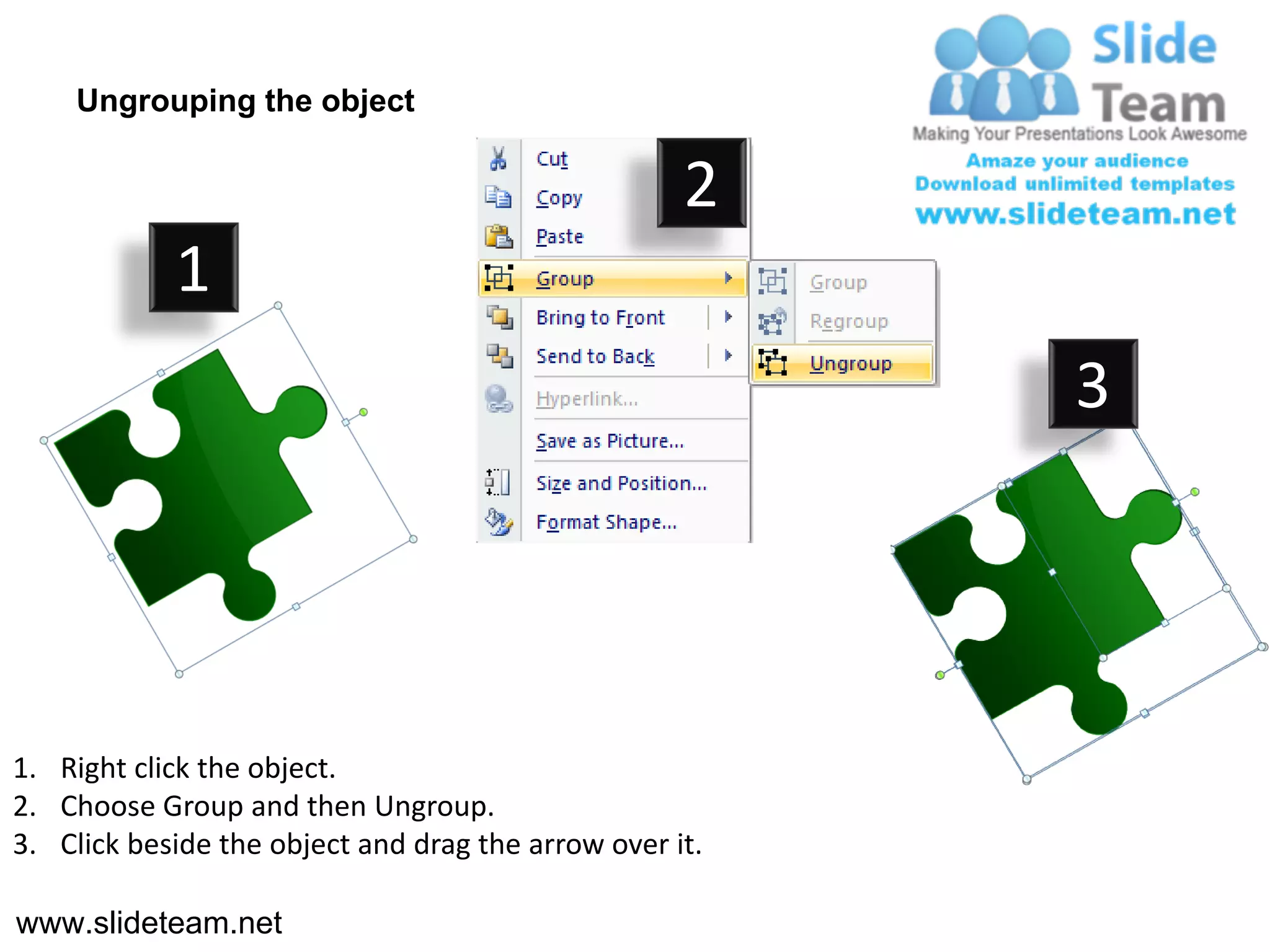 Ungrouping the object

                                                    2
            1
                                                         3




1. Right click the object.
2. Choose Group and then Ungroup.
3. Click beside the object and drag the arrow over it.

www.slideteam.net
 