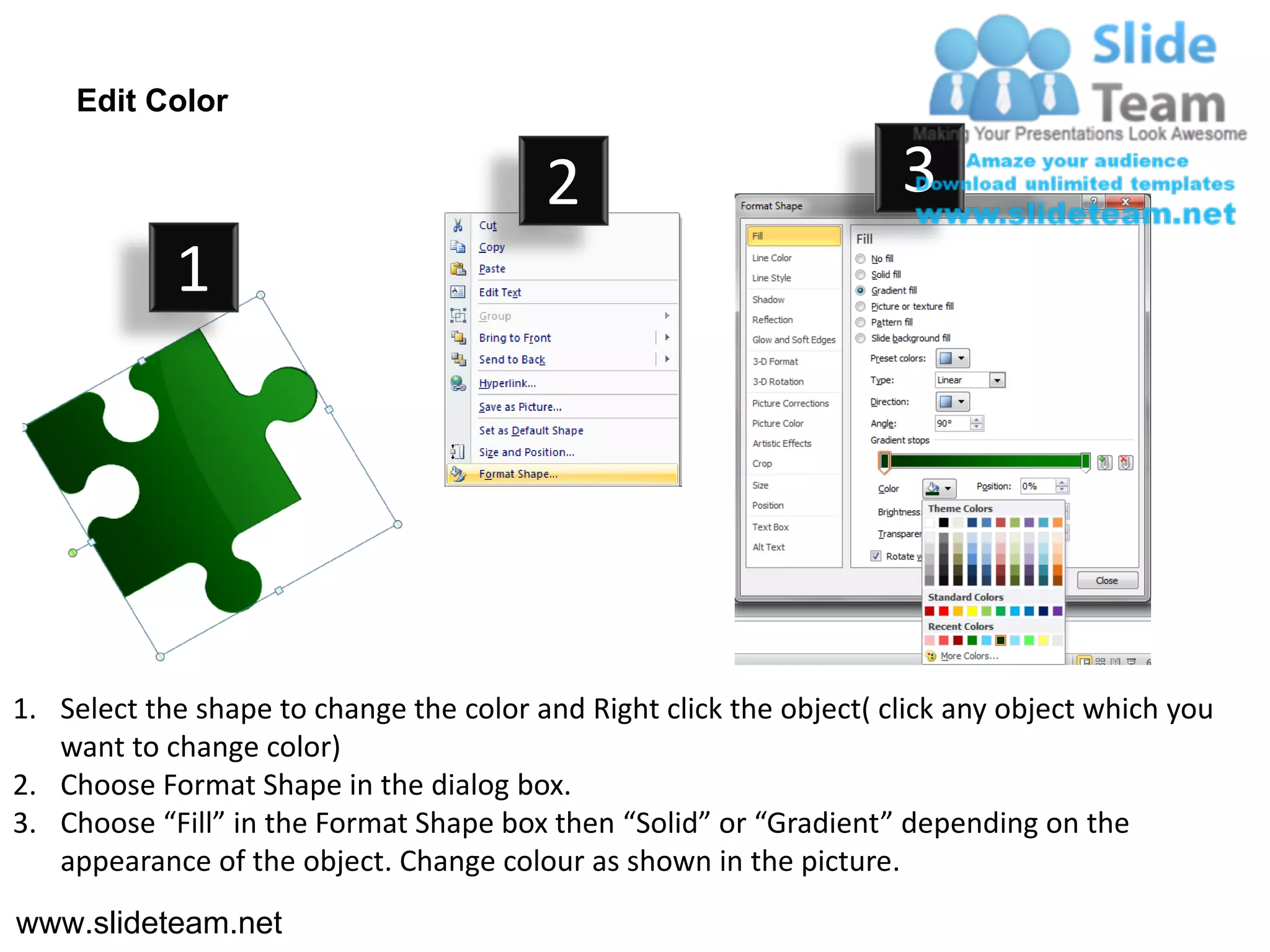 Edit Color

                                         2                           3
            1




1. Select the shape to change the color and Right click the object( click any object which you
   want to change color)
2. Choose Format Shape in the dialog box.
3. Choose “Fill” in the Format Shape box then “Solid” or “Gradient” depending on the
   appearance of the object. Change colour as shown in the picture.
www.slideteam.net
 