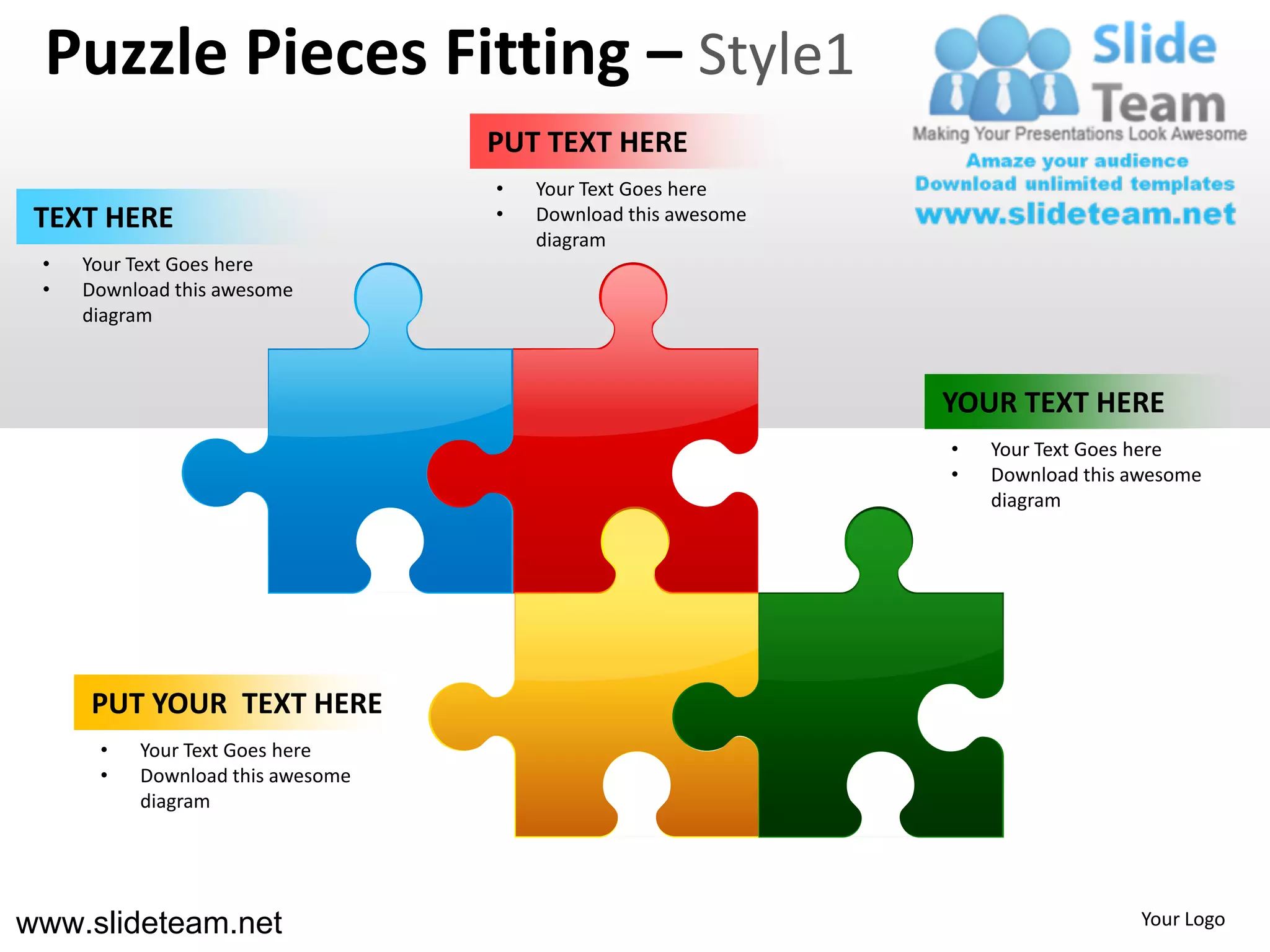 Puzzle Pieces Fitting – Style1
                                  PUT TEXT HERE
                                  •   Your Text Goes here
 TEXT HERE                        •   Download this awesome
                                      diagram
 •   Your Text Goes here
 •   Download this awesome
     diagram



                                                              YOUR TEXT HERE
                                                              •   Your Text Goes here
                                                              •   Download this awesome
                                                                  diagram




     PUT YOUR TEXT HERE
      •   Your Text Goes here
      •   Download this awesome
          diagram




www.slideteam.net                                                               Your Logo
 