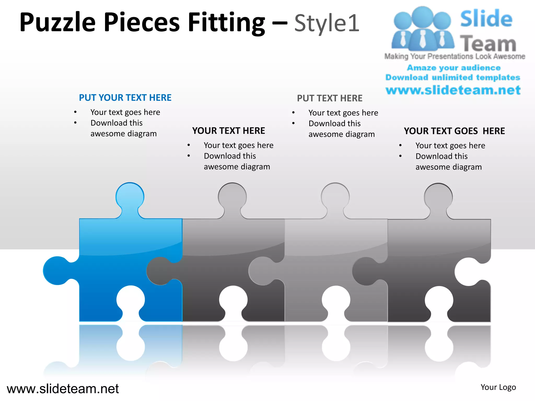 Puzzle Pieces Fitting – Style1

              PUT YOUR TEXT HERE                                      PUT TEXT HERE
          •     Your text goes here                               •     Your text goes here
          •     Download this                                     •     Download this
                awesome diagram           YOUR TEXT HERE                awesome diagram           YOUR TEXT GOES HERE
                                      •     Your text goes here                               •     Your text goes here
                                      •     Download this                                     •     Download this
                                            awesome diagram                                         awesome diagram




www.slideteam.net                                                                                                    Your Logo
 