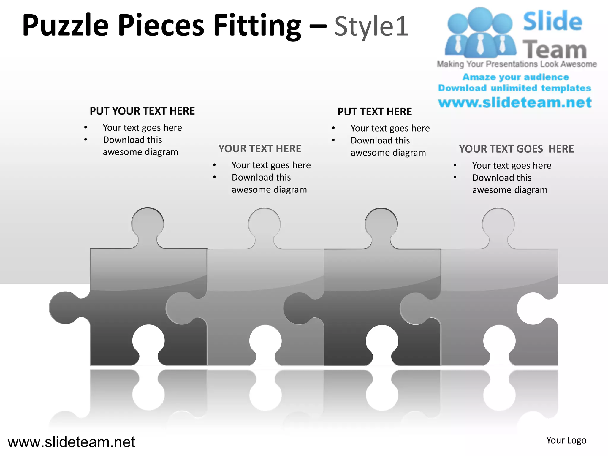Puzzle Pieces Fitting – Style1

              PUT YOUR TEXT HERE                                      PUT TEXT HERE
          •     Your text goes here                               •     Your text goes here
          •     Download this                                     •     Download this
                awesome diagram           YOUR TEXT HERE                awesome diagram           YOUR TEXT GOES HERE
                                      •     Your text goes here                               •     Your text goes here
                                      •     Download this                                     •     Download this
                                            awesome diagram                                         awesome diagram




www.slideteam.net                                                                                                    Your Logo
 