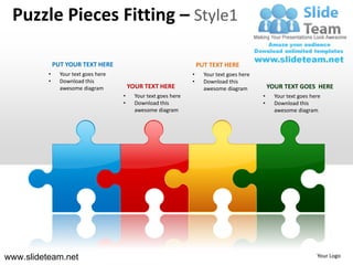 Puzzle Pieces Fitting – Style1

              PUT YOUR TEXT HERE                                      PUT TEXT HERE
          •     Your text goes here                               •     Your text goes here
          •     Download this                                     •     Download this
                awesome diagram           YOUR TEXT HERE                awesome diagram           YOUR TEXT GOES HERE
                                      •     Your text goes here                               •     Your text goes here
                                      •     Download this                                     •     Download this
                                            awesome diagram                                         awesome diagram




www.slideteam.net                                                                                                    Your Logo
 