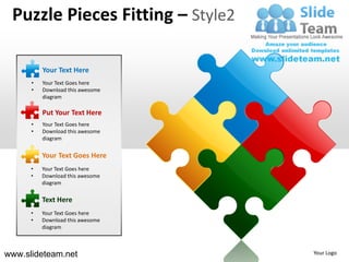 Puzzle Pieces Fitting – Style2

          Your Text Here
      •   Your Text Goes here
      •   Download this awesome
          diagram

          Put Your Text Here
      •   Your Text Goes here
      •   Download this awesome
          diagram


          Your Text Goes Here
      •   Your Text Goes here
      •   Download this awesome
          diagram

          Text Here
      •   Your Text Goes here
      •   Download this awesome
          diagram



www.slideteam.net                 Your Logo
 