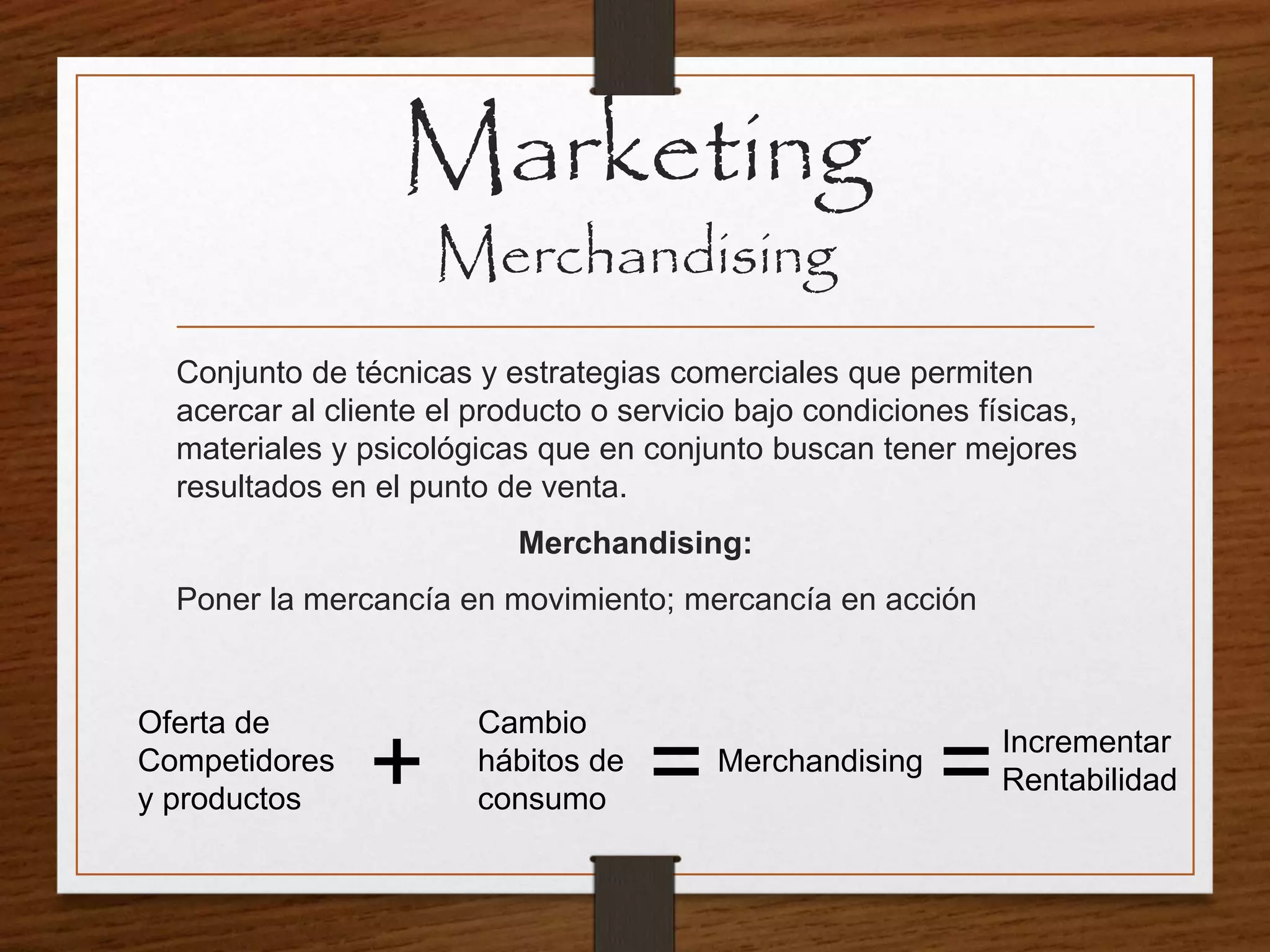 Conjunto de técnicas y estrategias comerciales que permiten
acercar al cliente el producto o servicio bajo condiciones físicas,
materiales y psicológicas que en conjunto buscan tener mejores
resultados en el punto de venta.
Merchandising:
Poner la mercancía en movimiento; mercancía en acción
Marketing
Merchandising
Oferta de
Competidores
y productos
Cambio
hábitos de
consumo
Merchandising
Incrementar
Rentabilidad+ = =
 