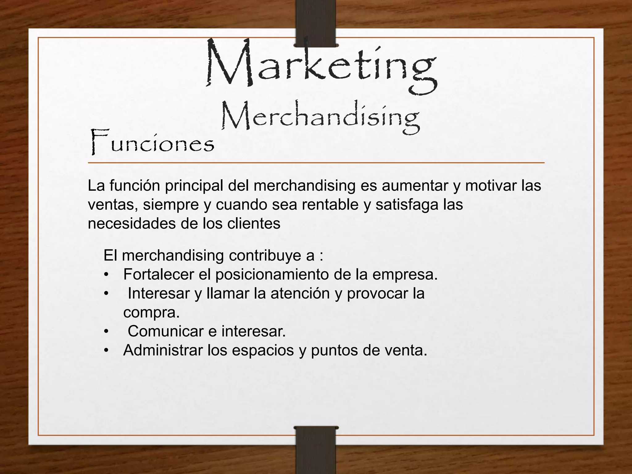 La función principal del merchandising es aumentar y motivar las
ventas, siempre y cuando sea rentable y satisfaga las
necesidades de los clientes
Marketing
Merchandising
Funciones
El merchandising contribuye a :
• Fortalecer el posicionamiento de la empresa.
• Interesar y llamar la atención y provocar la
compra.
• Comunicar e interesar.
• Administrar los espacios y puntos de venta.
 