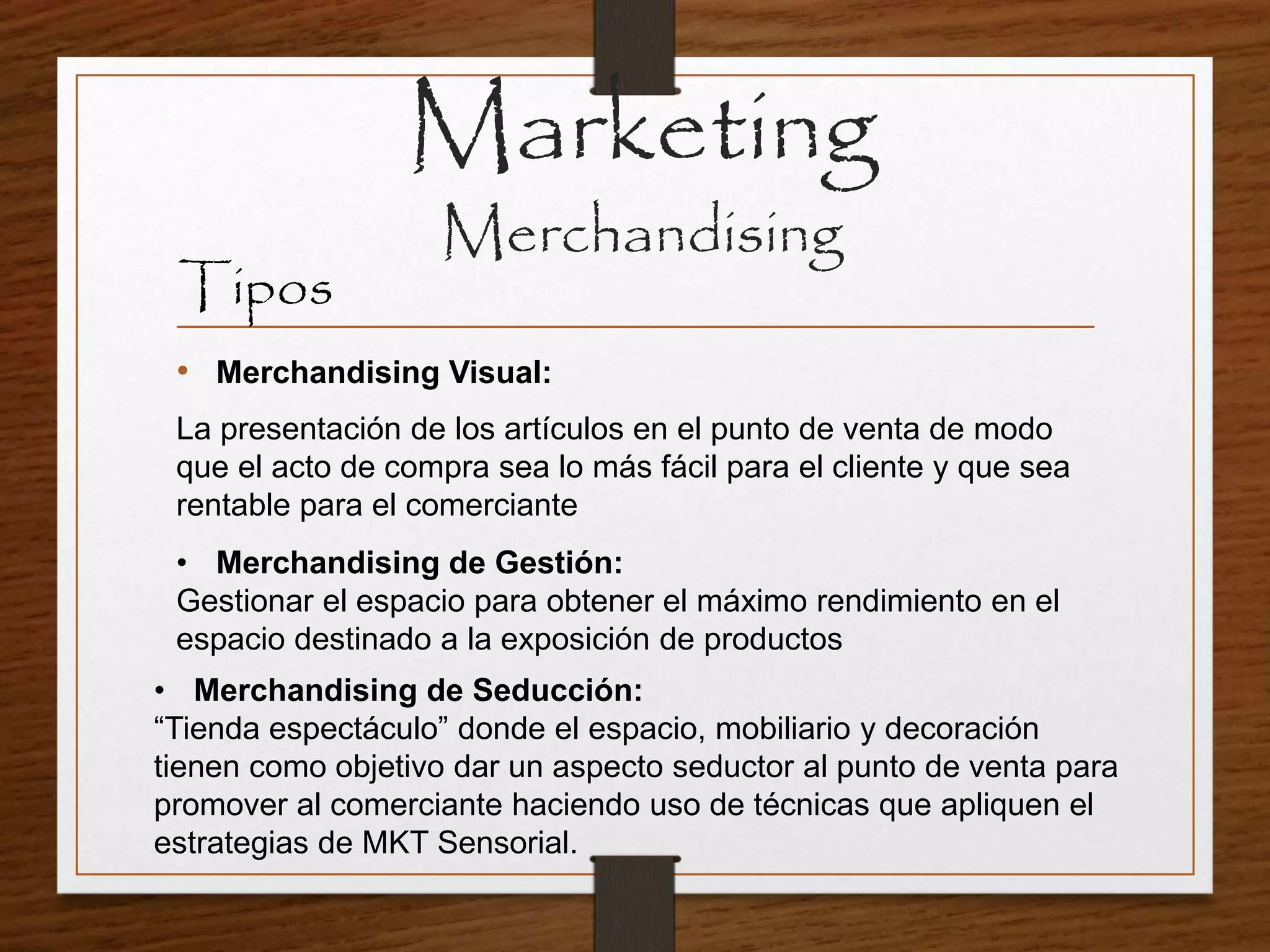 Marketing
Merchandising
Tipos
• Merchandising Visual:
La presentación de los artículos en el punto de venta de modo
que el acto de compra sea lo más fácil para el cliente y que sea
rentable para el comerciante
• Merchandising de Gestión:
Gestionar el espacio para obtener el máximo rendimiento en el
espacio destinado a la exposición de productos
• Merchandising de Seducción:
“Tienda espectáculo” donde el espacio, mobiliario y decoración
tienen como objetivo dar un aspecto seductor al punto de venta para
promover al comerciante haciendo uso de técnicas que apliquen el
estrategias de MKT Sensorial.
 