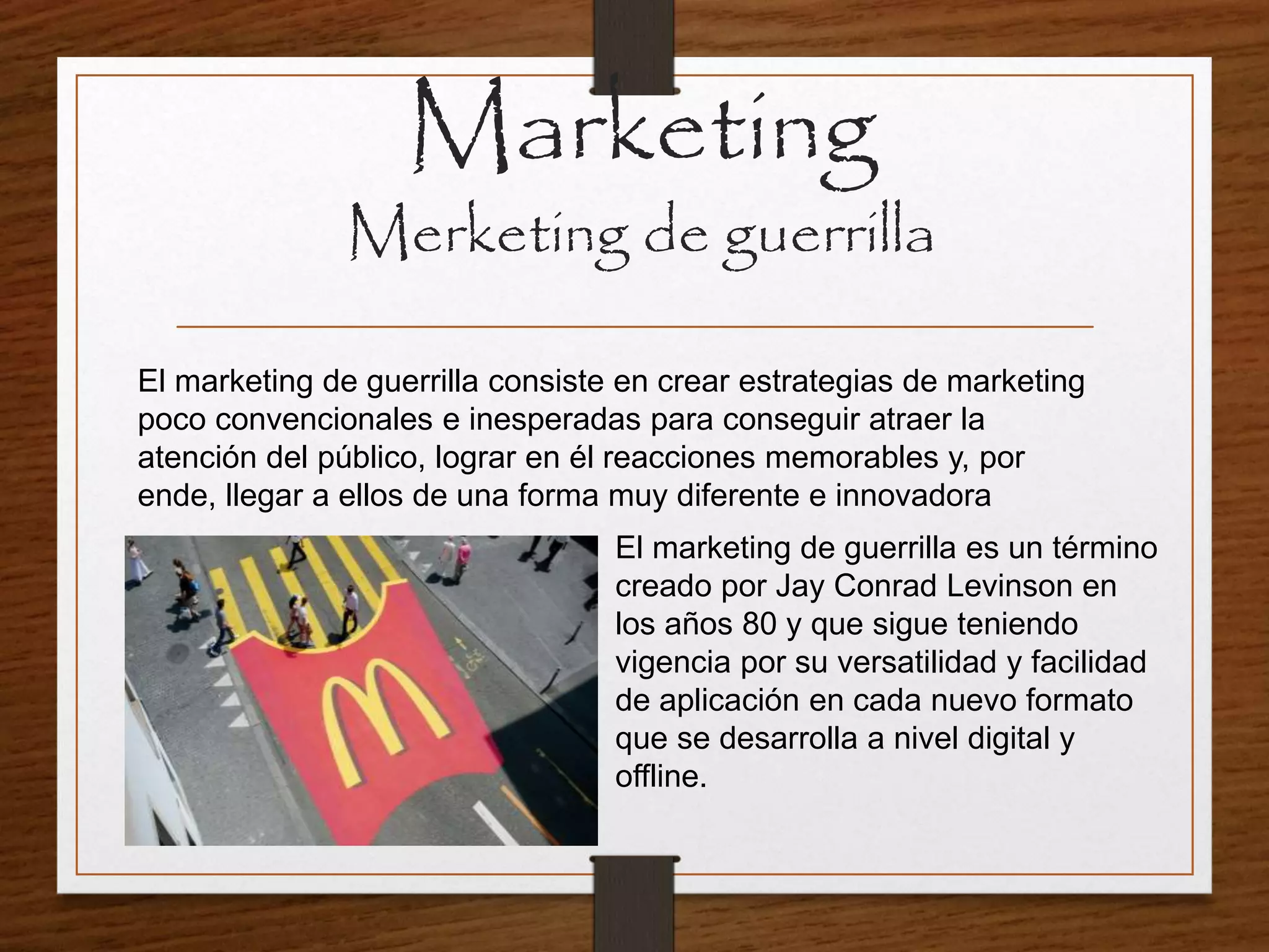 Marketing
Merketing de guerrilla
El marketing de guerrilla consiste en crear estrategias de marketing
poco convencionales e inesperadas para conseguir atraer la
atención del público, lograr en él reacciones memorables y, por
ende, llegar a ellos de una forma muy diferente e innovadora
El marketing de guerrilla es un término
creado por Jay Conrad Levinson en
los años 80 y que sigue teniendo
vigencia por su versatilidad y facilidad
de aplicación en cada nuevo formato
que se desarrolla a nivel digital y
offline.
 