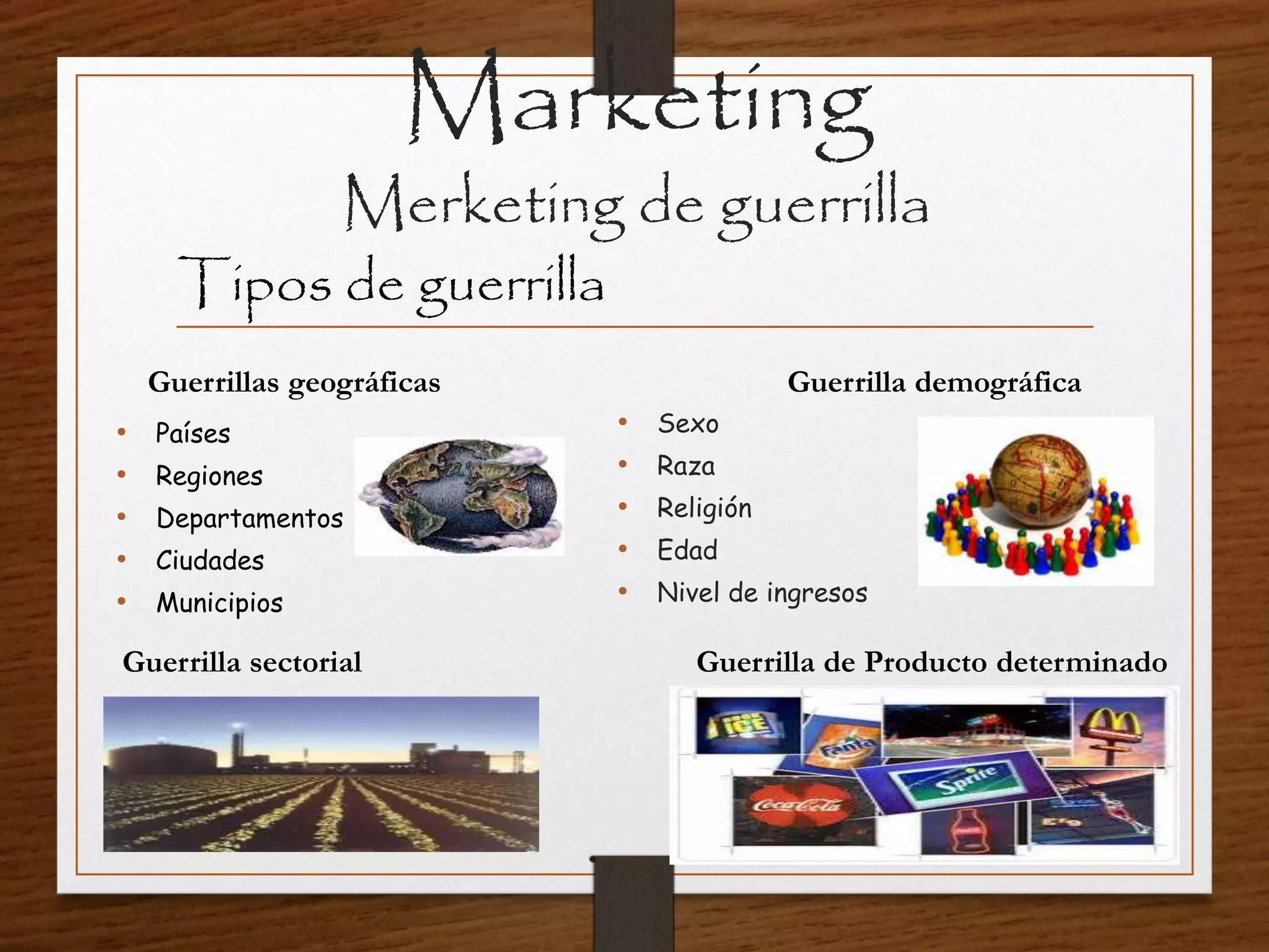 Marketing
Merketing de guerrilla
Tipos de guerrilla
Guerrillas geográficas
• Países
• Regiones
• Departamentos
• Ciudades
• Municipios
Guerrilla demográfica
• Sexo
• Raza
• Religión
• Edad
• Nivel de ingresos
Guerrilla sectorial Guerrilla de Producto determinado
 