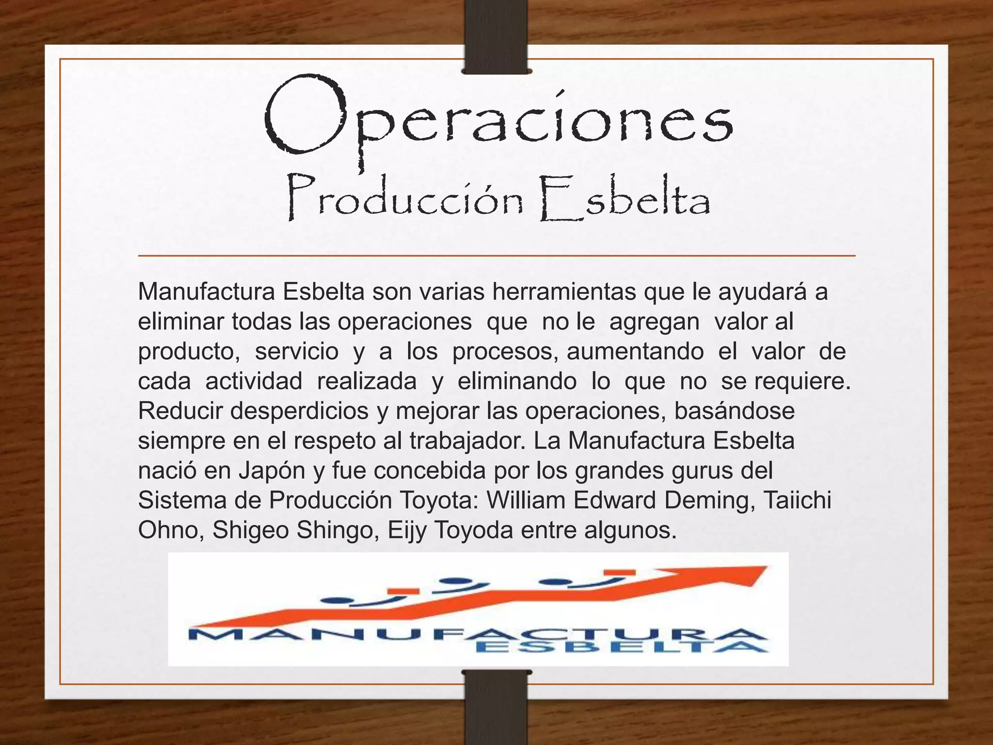 Manufactura Esbelta son varias herramientas que le ayudará a
eliminar todas las operaciones que no le agregan valor al
producto, servicio y a los procesos, aumentando el valor de
cada actividad realizada y eliminando lo que no se requiere.
Reducir desperdicios y mejorar las operaciones, basándose
siempre en el respeto al trabajador. La Manufactura Esbelta
nació en Japón y fue concebida por los grandes gurus del
Sistema de Producción Toyota: William Edward Deming, Taiichi
Ohno, Shigeo Shingo, Eijy Toyoda entre algunos.
Operaciones
Producción Esbelta
 
