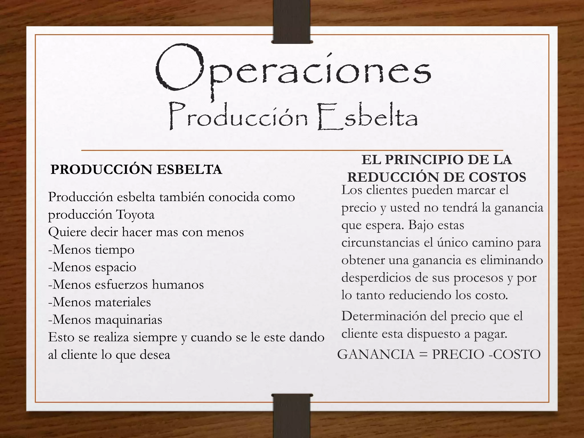 Operaciones
Producción Esbelta
Producción esbelta también conocida como
producción Toyota
Quiere decir hacer mas con menos
-Menos tiempo
-Menos espacio
-Menos esfuerzos humanos
-Menos materiales
-Menos maquinarias
Esto se realiza siempre y cuando se le este dando
al cliente lo que desea
Los clientes pueden marcar el
precio y usted no tendrá la ganancia
que espera. Bajo estas
circunstancias el único camino para
obtener una ganancia es eliminando
desperdicios de sus procesos y por
lo tanto reduciendo los costo.
Determinación del precio que el
cliente esta dispuesto a pagar.
GANANCIA = PRECIO -COSTO
EL PRINCIPIO DE LA
REDUCCIÓN DE COSTOS
PRODUCCIÓN ESBELTA
 