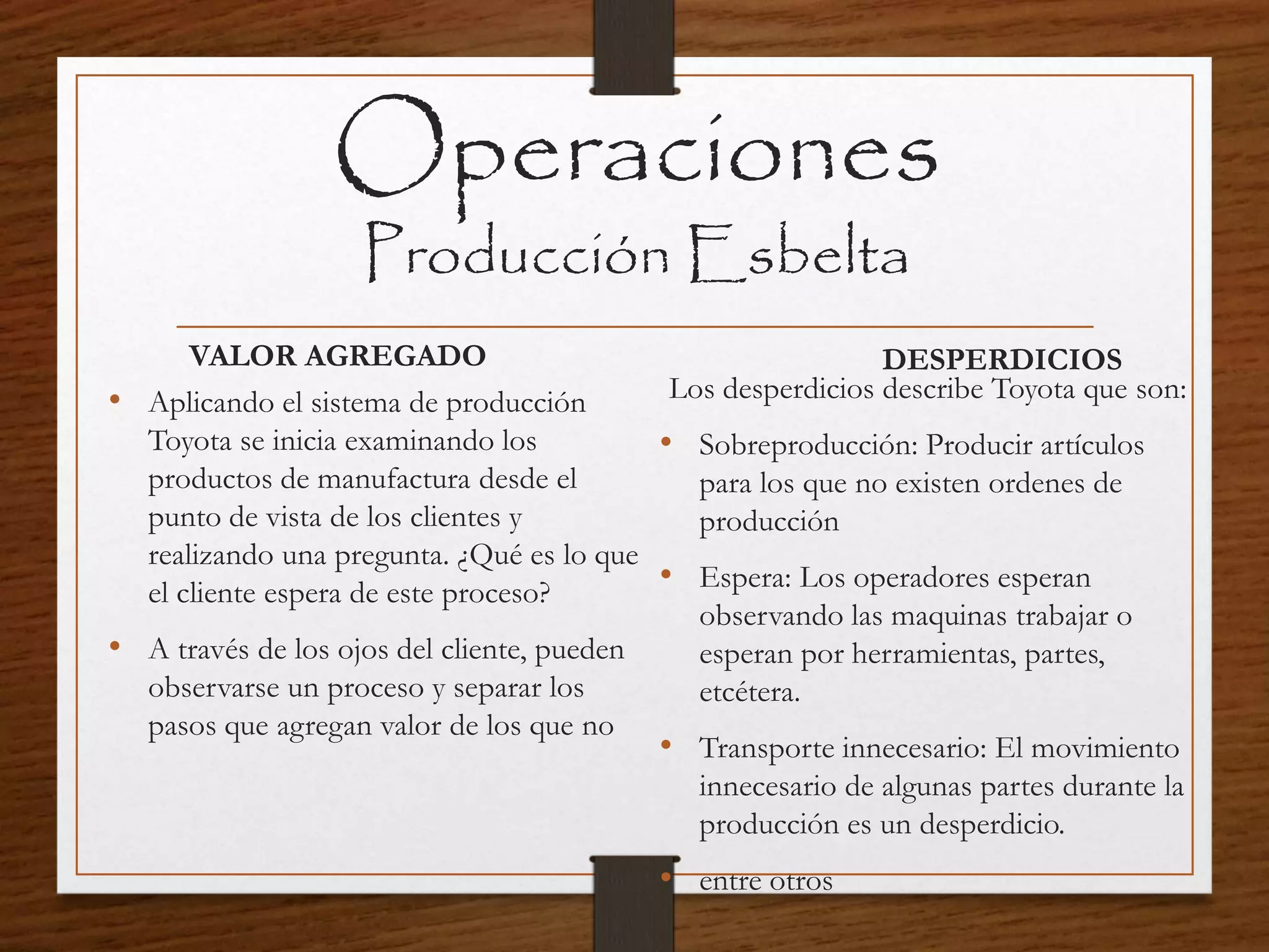 Operaciones
Producción Esbelta
VALOR AGREGADO
• Aplicando el sistema de producción
Toyota se inicia examinando los
productos de manufactura desde el
punto de vista de los clientes y
realizando una pregunta. ¿Qué es lo que
el cliente espera de este proceso?
• A través de los ojos del cliente, pueden
observarse un proceso y separar los
pasos que agregan valor de los que no
DESPERDICIOS
Los desperdicios describe Toyota que son:
• Sobreproducción: Producir artículos
para los que no existen ordenes de
producción
• Espera: Los operadores esperan
observando las maquinas trabajar o
esperan por herramientas, partes,
etcétera.
• Transporte innecesario: El movimiento
innecesario de algunas partes durante la
producción es un desperdicio.
• entre otros
 