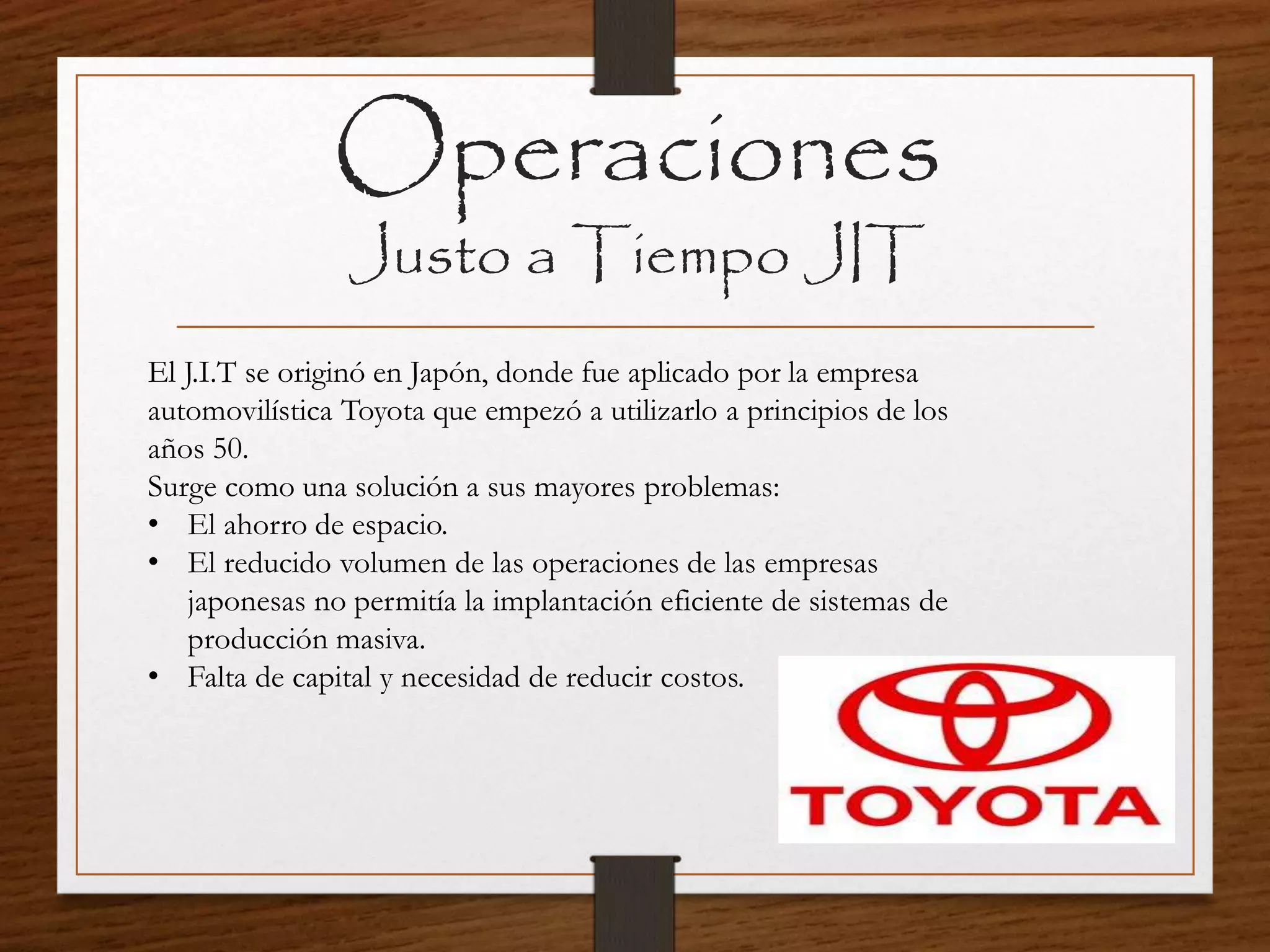 Operaciones
Justo a Tiempo JIT
El J.I.T se originó en Japón, donde fue aplicado por la empresa
automovilística Toyota que empezó a utilizarlo a principios de los
años 50.
Surge como una solución a sus mayores problemas:
• El ahorro de espacio.
• El reducido volumen de las operaciones de las empresas
japonesas no permitía la implantación eficiente de sistemas de
producción masiva.
• Falta de capital y necesidad de reducir costos.
 