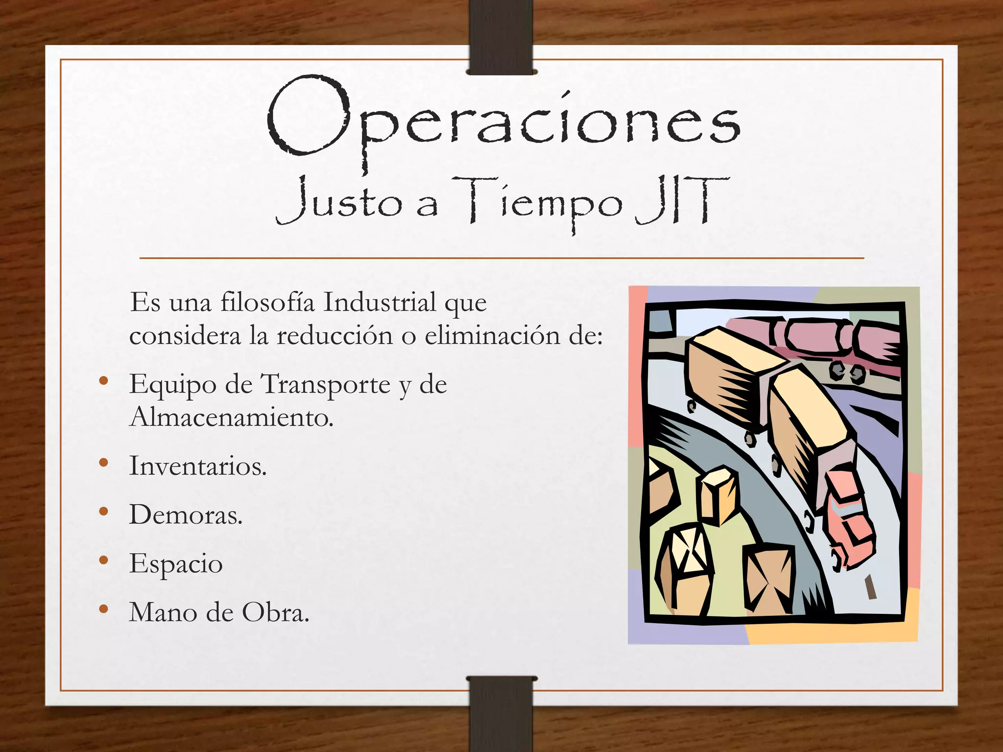 Operaciones
Justo a Tiempo JIT
Es una filosofía Industrial que
considera la reducción o eliminación de:
• Equipo de Transporte y de
Almacenamiento.
• Inventarios.
• Demoras.
• Espacio
• Mano de Obra.
 