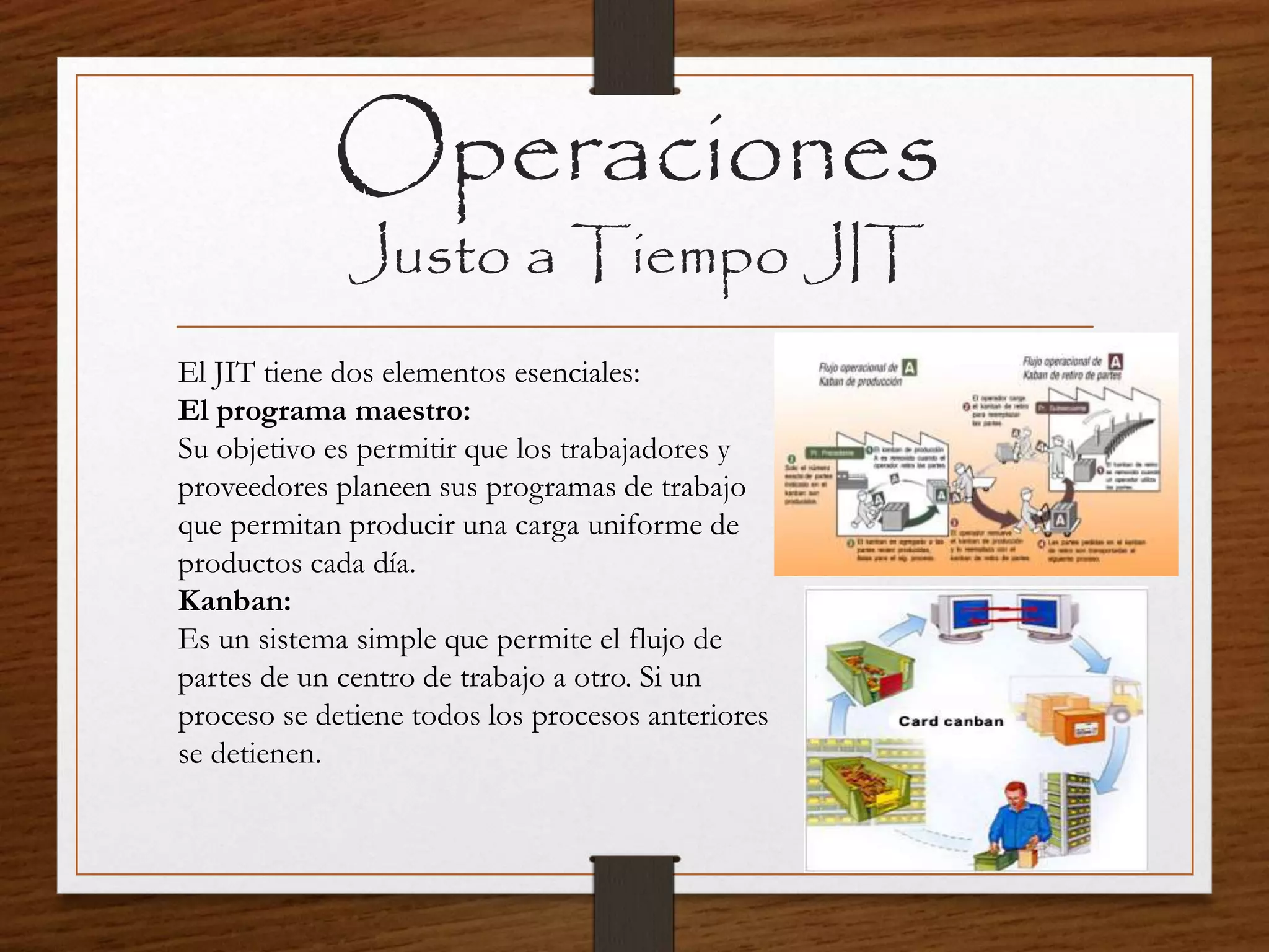 Operaciones
Justo a Tiempo JIT
El JIT tiene dos elementos esenciales:
El programa maestro:
Su objetivo es permitir que los trabajadores y
proveedores planeen sus programas de trabajo
que permitan producir una carga uniforme de
productos cada día.
Kanban:
Es un sistema simple que permite el flujo de
partes de un centro de trabajo a otro. Si un
proceso se detiene todos los procesos anteriores
se detienen.
 