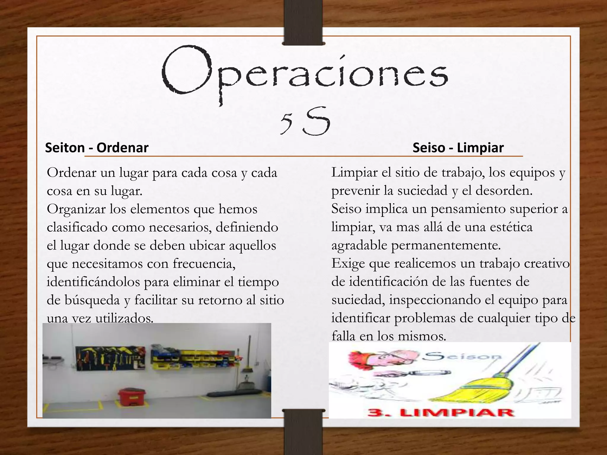 Operaciones
5 S
Seiton - Ordenar
Ordenar un lugar para cada cosa y cada
cosa en su lugar.
Organizar los elementos que hemos
clasificado como necesarios, definiendo
el lugar donde se deben ubicar aquellos
que necesitamos con frecuencia,
identificándolos para eliminar el tiempo
de búsqueda y facilitar su retorno al sitio
una vez utilizados.
Seiso - Limpiar
Limpiar el sitio de trabajo, los equipos y
prevenir la suciedad y el desorden.
Seiso implica un pensamiento superior a
limpiar, va mas allá de una estética
agradable permanentemente.
Exige que realicemos un trabajo creativo
de identificación de las fuentes de
suciedad, inspeccionando el equipo para
identificar problemas de cualquier tipo de
falla en los mismos.
 