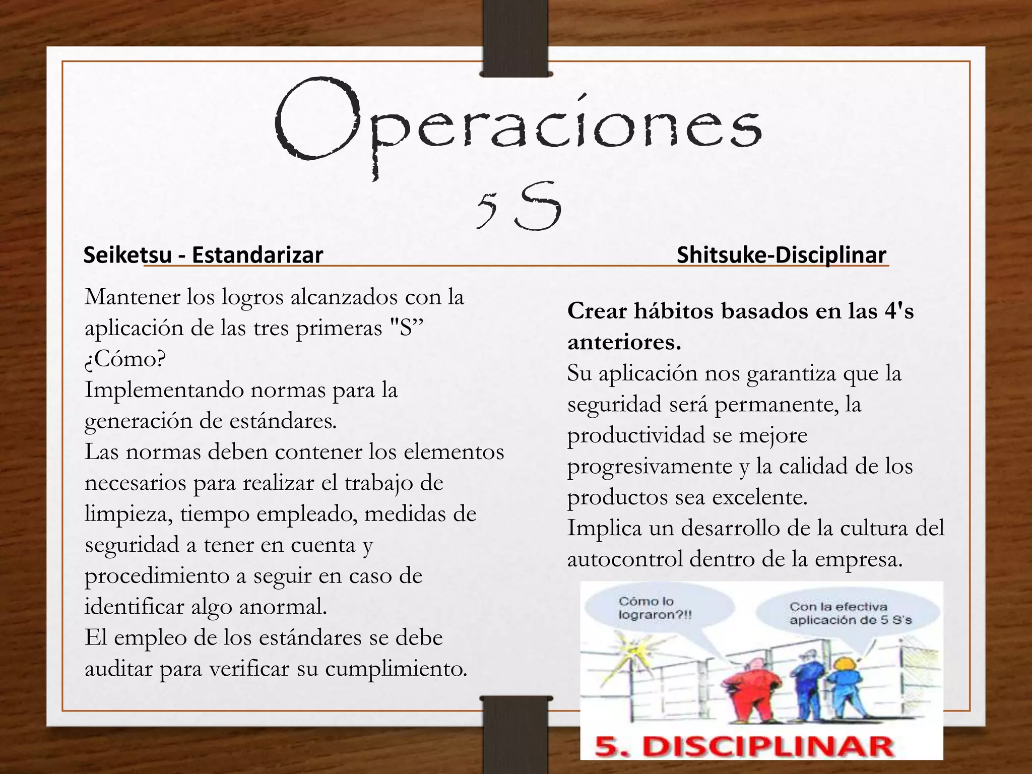 Operaciones
5 S
Seiketsu - Estandarizar
Mantener los logros alcanzados con la
aplicación de las tres primeras "S”
¿Cómo?
Implementando normas para la
generación de estándares.
Las normas deben contener los elementos
necesarios para realizar el trabajo de
limpieza, tiempo empleado, medidas de
seguridad a tener en cuenta y
procedimiento a seguir en caso de
identificar algo anormal.
El empleo de los estándares se debe
auditar para verificar su cumplimiento.
Shitsuke-Disciplinar
Crear hábitos basados en las 4's
anteriores.
Su aplicación nos garantiza que la
seguridad será permanente, la
productividad se mejore
progresivamente y la calidad de los
productos sea excelente.
Implica un desarrollo de la cultura del
autocontrol dentro de la empresa.
 